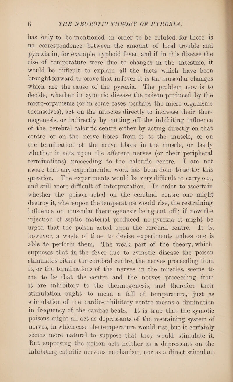 has only to be mentioned in order to -be refuted, for there is no correspondence between the amount of local trouble and pyrexia in, for example, typhoid fever, and if in this disease the rise of temperature were due to changes in the intestine, it would be difficult to explain all the facts which have been brought forward to prove that in fever it is the muscular changes which are the cause of the pyrexia. The problem now is to decide, whether in zymotic disease the poison produced by the micro-organisms (or in some cases perhaps the micro-organisms themselves), act on the muscles directly to increase their ther¬ mogenesis, or indirectly by cutting off the inhibiting influence of the cerebral calorific centre either by acting directly on that centre or on the nerve fibres from it to the muscle, or on the termination of the nerve fibres in the muscle, or lastly wffiether it acts upon the afferent nerves (or their peripheral terminations) proceeding to the calorific centre. I am not aware that any experimental work has been done to settle this question. The experiments would be very difficult to carry out, and still more difficult of interpretation. In order to ascertain whether the poison acted on the cerebral centre one might destroy it, whereupon the temperature would rise, the restraining influence on muscular thermogenesis being cut off; if now the injection of septic material produced no pyrexia it might be urged that the poison acted upon the cerebral centre. It is, however, a waste of time to devise experiments unless one is able to perform them. The weak part of the theory, which supposes that in the fever due to zymotic disease the poison stimulates either the cerebral centre, the nerves proceeding from it, or the terminations of the nerves in the muscles, seems to me to be that the centre and the nerves proceeding from it are inhibitory to the thermogenesis, and therefore their stimulation ought ■ to mean a fall of temperature, just as stimulation of the cardio-inhibitory centre means a diminution in frequency of the cardiac beats. It is true that the zymotic poisons might all act as depressants of the restraining system of nerves, in which case the temperature would rise, but it certainly seems more natural to suppose that they would stimulate it. But supposing the poison acts neither as a depressant on the inhibiting calorific nervous mechanism, nor as a direct stimulant