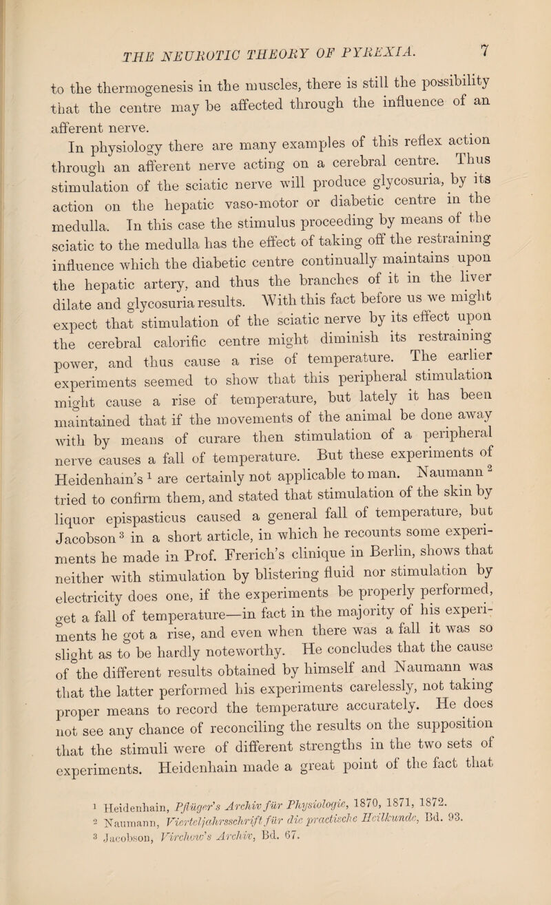 to the thermogenesis in the muscles, there is still the possibility that the centre may be affected through the influence of an afferent nerve. In physiology there are many examples of this reflex action through an afferent nerve acting on a cerebral centre. Thus stimulation of the sciatic nerve will produce glycosuria, by its action on the hepatic vaso-motor or diabetic centre m the medulla. In this case the stimulus proceeding by means of the sciatic to the medulla has the effect of taking off the restraining influence which the diabetic centre continually maintains upon the hepatic artery, and thus the branches of it m the liver dilate and glycosuria results. With this fact before us we might expect that stimulation of the sciatic nerve by its effect upon the cerebral calorific centre might dimmish its restraining power, and thus cause a rise of temperature. The earlier experiments seemed to show that this peripheral stimulation might cause a rise of temperature, hut lately it has been maintained that if the movements of the animal be done away with by means of curare then stimulation ot a peripheral nerve causes a fall of temperature. . But these experiments of Heidenham’s 1 are certainly not applicable to man. Naumann - tried to confirm them, and stated that stimulation of the skin by liquor epispasticus caused a general fall of temperature, hut Jacobson3 in a short article, in which he recounts some experi¬ ments he made in Prof. Frerich’s clinique in Berlin, shows that neither with stimulation by blistering fluid nor stimulation by electricity does one, if the experiments be properly performed, get a fall of temperature—in fact in the majority of his expeii- ments he got a rise, and even when there was a fall it was so slight as to be hardly noteworthy. He concludes that the cause of °the different results obtained by himself and Naumann was that the latter performed his experiments carelessly, not taking proper means to record the temperature accurately. He does not see any chance of reconciling the results on the supposition that the stimuli were of different strengths in the two sets of experiments. Heidenhain made a great point of the fact that 2 3 Heidenhain, Pfiugers Archiv fur Physiologic, 1870, 1871, 1872. Narimann, ViertcIjalirsschrift fur die practise!/e Ilcillcundc, Bd. 93. Jacobson, Virchow’s Archiv, Bd. 67.