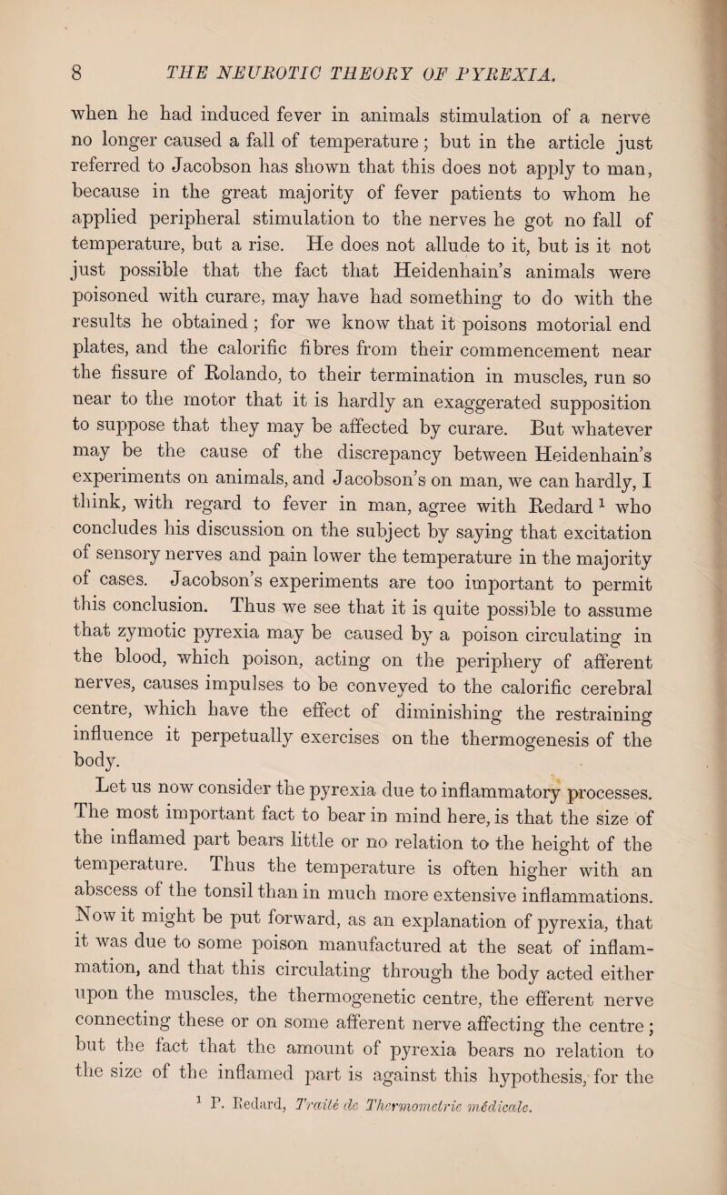 when he had induced fever in animals stimulation of a nerve no longer caused a fall of temperature; but in the article just referred to Jacobson has shown that this does not apply to man, because in the great majority of fever patients to whom he applied peripheral stimulation to the nerves he got no fall of temperature, but a rise. He does not allude to it, but is it not just possible that the fact that Heidenhain’s animals were poisoned with curare, may have had something to do with the results he obtained ; for we know that it poisons motorial end plates, and the calorific fibres from their commencement near the fissure of Rolando, to their termination in muscles, run so near to the motor that it is hardly an exaggerated supposition to suppose that they may be affected by curare. But whatever may be the cause of the discrepancy between Heidenhain’s experiments on animals, and Jacobson’s on man, we can hardly, I think, with regard to fever in man, agree with Redard 1 who concludes his discussion on the subject by saying that excitation of sensory nerves and pain lower the temperature in the majority of cases. Jacobsons experiments are too important to permit this conclusion. Thus we see that it is quite possible to assume that zymotic pyrexia may be caused by a poison circulating in the blood, which poison, acting on the periphery of afferent nerves, causes impulses to be conveyed to the calorific cerebral centre, which have the effect of diminishing the restraining influence it perpetually exercises on the thermogenesis of the body. Let us now consider the pyrexia due to inflammatory processes. The most important fact to bear in mind here, is that the size of the inflamed part bears little or no relation to the height of the temperature. Thus the temperature is often higher with an abscess of the tonsil than in much more extensive inflammations. Isowit might be put forward, as an explanation of pyrexia, that it was due to some poison manufactured at the seat of inflam¬ mation, and that this circulating through the body acted either upon the muscles, the thermogenetic centre, the efferent nerve connecting these or on some afferent nerve affecting the centre; but the fact that the amount of pyrexia bears no relation to the size of the inflamed part is against this hypothesis, for the 1 P. Redard, Traite dc Thcrmomeiric rnedicalc.