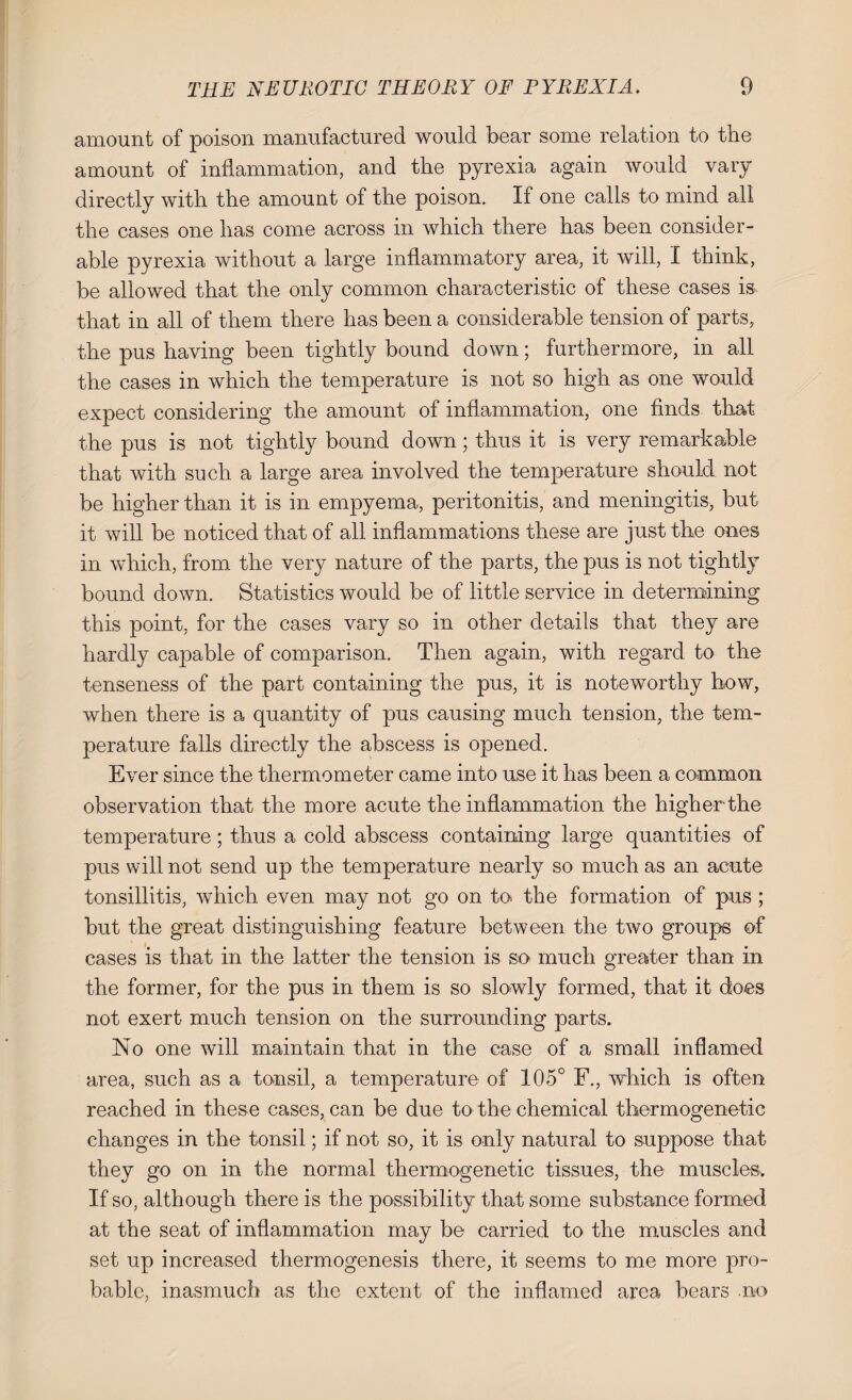 amount of poison manufactured would bear some relation to the amount of inflammation, and the pyrexia again would vary directly with the amount of the poison. If one calls to mind all the cases one has come across in which there has been consider¬ able pyrexia without a large inflammatory area, it will, I think, be allowed that the only common characteristic of these cases is that in all of them there has been a considerable tension of parts, the pus having been tightly bound down; furthermore, in all the cases in which the temperature is not so high as one would expect considering the amount of inflammation, one finds that the pus is not tightly bound down; thus it is very remarkable that with such a large area involved the temperature should not be higher than it is in empyema, peritonitis, and meningitis, but it will be noticed that of all inflammations these are just the ones in which, from the very nature of the parts, the pus is not tightly bound down. Statistics would be of little service in determining this point, for the cases vary so in other details that they are hardly capable of comparison. Then again, with regard to the tenseness of the part containing the pus, it is noteworthy how, when there is a quantity of pus causing much tension, the tem¬ perature falls directly the abscess is opened. Ever since the thermometer came into use it has been a common observation that the more acute the inflammation the higher the temperature; thus a cold abscess containing large quantities of pus will not send up the temperature nearly so much as an acute tonsillitis, which even may not go on to. the formation of pus; but the great distinguishing feature between the two groups of cases is that in the latter the tension is so much greater than in the former, for the pus in them is so slowly formed, that it does not exert much tension on the surrounding parts. No one will maintain that in the case of a small inflamed area, such as a tonsil, a temperature of 105° F., which is often reached in these cases, can be due to the chemical thermogenetic changes in the tonsil; if not so, it is only natural to suppose that they go on in the normal thermogenetic tissues, the muscles* If so, although there is the possibility that some substance formed at the seat of inflammation may be carried to the muscles and set up increased thermogenesis there, it seems to me more pro¬ bable, inasmuch as the extent of the inflamed area bears no