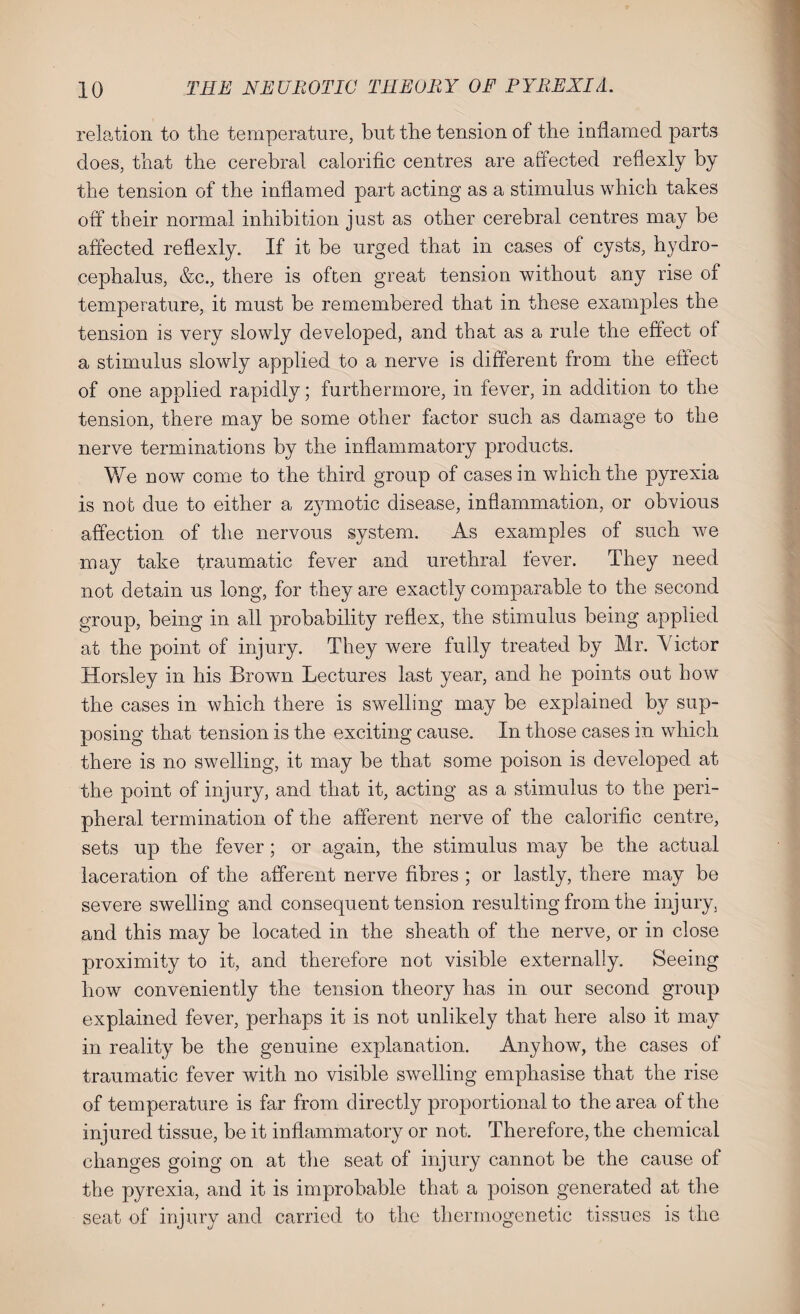 relation to the temperature, but the tension of the inflamed parts does, that the cerebral calorific centres are affected reflexly by the tension of the inflamed part acting as a stimulus which takes off their normal inhibition just as other cerebral centres may be affected reflexly. If it be urged that in cases of cysts, hydro¬ cephalus, &c., there is often great tension without any rise of temperature, it must be remembered that in these examples the tension is very slowly developed, and that as a rule the effect of a stimulus slowly applied to a nerve is different from the effect of one applied rapidly; furthermore, in fever, in addition to the tension, there may be some other factor such as damage to the nerve terminations by the inflammatory products. We now come to the third group of cases in which the pyrexia is not due to either a zymotic disease, inflammation, or obvious affection of the nervous system. As examples of such we may take traumatic fever and urethral fever. They need not detain us long, for they are exactly comparable to the second group, being in all probability reflex, the stimulus being applied at the point of injury. They were fully treated by Mr. A ictor Horsley in his Brown Lectures last year, and he points out how the cases in which there is swelling may be explained by sup¬ posing that tension is the exciting cause. In those cases in which there is no swelling, it may be that some poison is developed at the point of injury, and that it, acting as a stimulus to the peri¬ pheral termination of the afferent nerve of the calorific centre, sets up the fever; or again, the stimulus may be the actual laceration of the afferent nerve fibres ; or lastly, there may be severe swelling and consequent tension resulting from the injury, and this may be located in the sheath of the nerve, or in close proximity to it, and therefore not visible externally. Seeing how conveniently the tension theory has in our second group explained fever, perhaps it is not unlikely that here also it may in reality be the genuine explanation. Anyhow, the cases of traumatic fever with no visible swelling emphasise that the rise of temperature is far from directly proportional to the area of the injured tissue, be it inflammatory or not. Therefore, the chemical changes going on at the seat of injury cannot be the cause of the pyrexia, and it is improbable that a poison generated at the seat of injury and carried to the therrnogenetic tissues is the