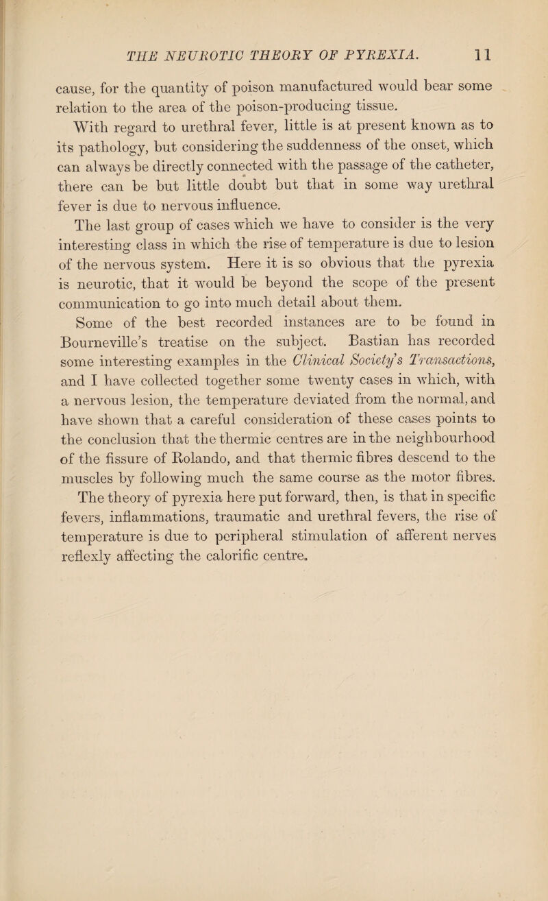 cause, for the quantity of poison manufactured would bear some relation to the area of the poison-producing tissue. With regard to urethral fever, little is at present known as to its pathology, but considering the suddenness of the onset, which can always be directly connected with the passage of the catheter, there can be but little doubt but that in some way urethral fever is due to nervous influence. The last group of cases which we have to consider is the very interesting class in which the rise of temperature is due to lesion of the nervous system. Here it is so obvious that the pyrexia is neurotic, that it would be beyond the scope of the present communication to go into much detail about them. Some of the best recorded instances are to be found in Bourne ville’s treatise on the subject. Bastian has recorded some interesting examples in the Clinical Society s Transactions, and I have collected together some twenty cases in which, with a nervous lesion, the temperature deviated from the normal, and have shown that a careful consideration of these cases points to the conclusion that the thermic centres are in the neighbourhood of the fissure of Rolando, and that thermic fibres descend to the muscles by following much the same course as the motor fibres. The theory of pyrexia here put forward, then, is that in specific fevers, inflammations, traumatic and urethral fevers, the rise of temperature is due to peripheral stimulation of afferent nerves reflexly affecting the calorific centre.