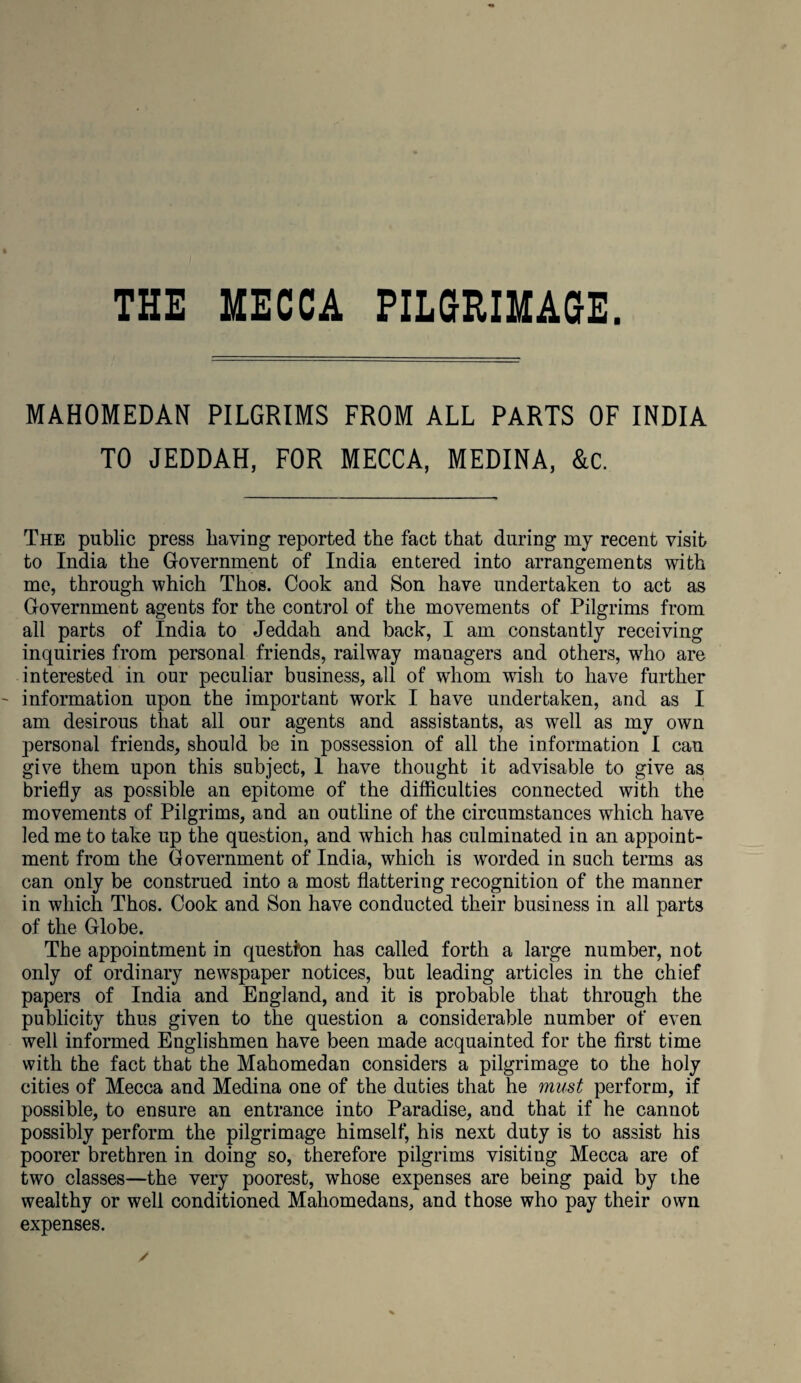 MAHOMEDAN PILGRIMS FROM ALL PARTS OF INDIA TO JEDDAH, FOR MECCA, MEDINA, &c. The public press having reported the fact that during my recent visit to India the Government of India entered into arrangements with me, through which Thos. Cook and Son have undertaken to act as Government agents for the control of the movements of Pilgrims from ail parts of India to Jeddah and back, I am constantly receiving inquiries from personal friends, railway managers and others, who are interested in our peculiar business, all of whom wish to have further information upon the important work I have undertaken, and as I am desirous that all our agents and assistants, as well as my own personal friends, should be in possession of all the information I can give them upon this subject, 1 have thought it advisable to give as briefly as possible an epitome of the difficulties connected with the movements of Pilgrims, and an outline of the circumstances which have led me to take up the question, and which has culminated in an appoint¬ ment from the Government of India, which is worded in such terms as can only be construed into a most flattering recognition of the manner in which Thos. Cook and Son have conducted their business in all parts of the Globe. The appointment in question has called forth a large number, not only of ordinary newspaper notices, but leading articles in the chief papers of India and England, and it is probable that through the publicity thus given to the question a considerable number of even well informed Englishmen have been made acquainted for the first time with the fact that the Mahomedan considers a pilgrimage to the holy cities of Mecca and Medina one of the duties that he must perform, if possible, to ensure an entrance into Paradise, and that if he cannot possibly perform the pilgrimage himself, his next duty is to assist his poorer brethren in doing so, therefore pilgrims visiting Mecca are of two classes—the very poorest, whose expenses are being paid by the wealthy or well conditioned Mahomedans, and those who pay their own expenses.