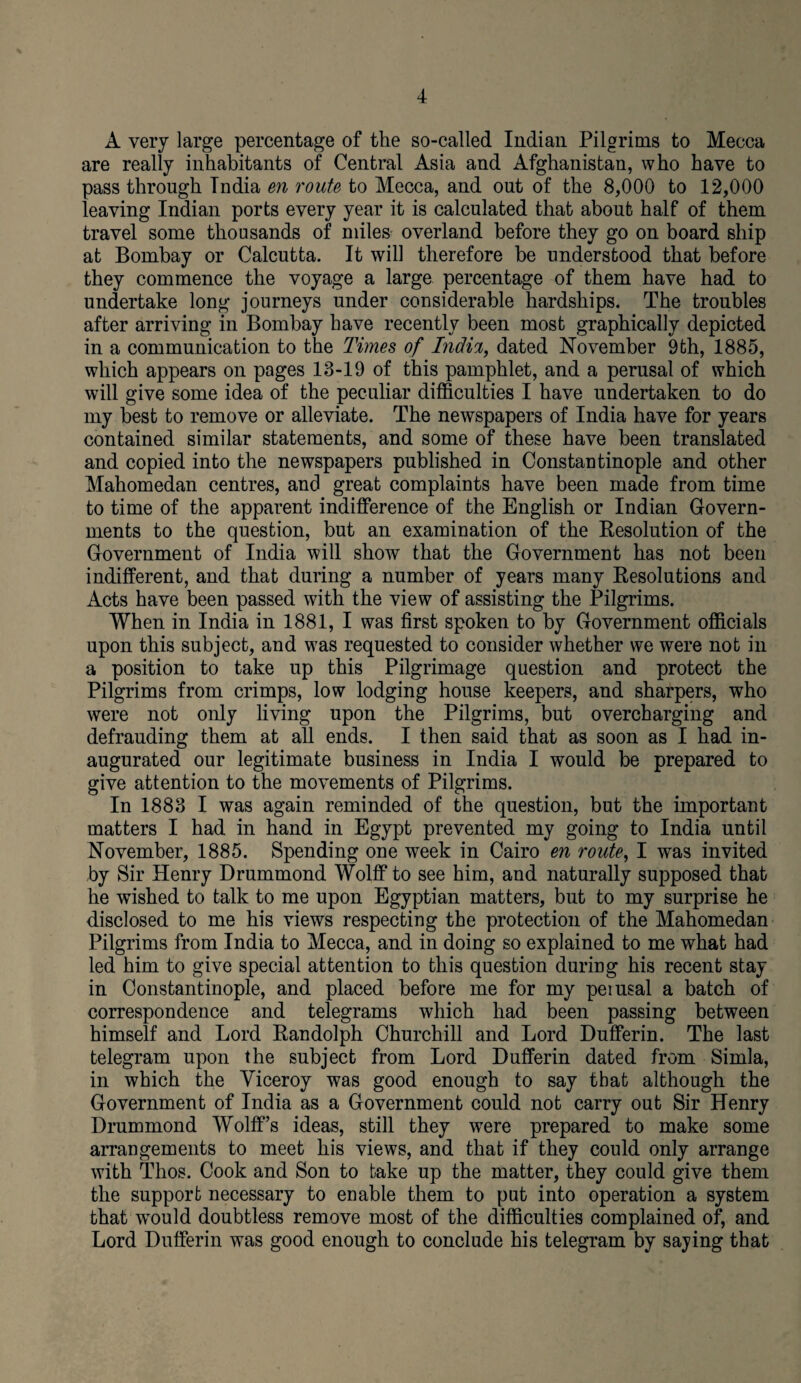 A very large percentage of the so-called Indian Pilgrims to Mecca are really inhabitants of Central Asia and Afghanistan, who have to pass through Tndia en route to Mecca, and out of the 8,000 to 12,000 leaving Indian ports every year it is calculated that about half of them travel some thousands of miles overland before they go on board ship at Bombay or Calcutta. It will therefore be understood that before they commence the voyage a large percentage of them have had to undertake long journeys under considerable hardships. The troubles after arriving in Bombay have recently been most graphically depicted in a communication to the Times of Indict, dated November 9th, 1885, which appears on pages 13-19 of this pamphlet, and a perusal of which will give some idea of the peculiar difficulties I have undertaken to do my best to remove or alleviate. The newspapers of India have for years contained similar statements, and some of these have been translated and copied into the newspapers published in Constantinople and other Mahomedan centres, and great complaints have been made from time to time of the apparent indifference of the English or Indian Govern¬ ments to the question, but an examination of the Resolution of the Government of India will show that the Government has not been indifferent, and that during a number of years many Resolutions and Acts have been passed with the view of assisting the Pilgrims. When in India in 1881, I was first spoken to by Government officials upon this subject, and was requested to consider whether we were not in a position to take up this Pilgrimage question and protect the Pilgrims from crimps, low lodging house keepers, and sharpers, who were not only living upon the Pilgrims, but overcharging and defrauding them at all ends. I then said that as soon as I had in¬ augurated our legitimate business in India I would be prepared to give attention to the movements of Pilgrims. In 1883 I was again reminded of the question, but the important matters I had in hand in Egypt prevented my going to India until November, 1885. Spending one week in Cairo en route, I was invited by Sir Henry Drummond Wolff to see him, and naturally supposed that he wished to talk to me upon Egyptian matters, but to my surprise he disclosed to me his views respecting the protection of the Mahomedan Pilgrims from India to Mecca, and in doing so explained to me what had led him to give special attention to this question during his recent stay in Constantinople, and placed before me for my peiusal a batch of correspondence and telegrams which had been passing between himself and Lord Randolph Churchill and Lord Dufferin. The last telegram upon the subject from Lord Dufferin dated from Simla, in which the Viceroy was good enough to say that although the Government of India as a Government could not carry out Sir Henry Drummond Wolff’s ideas, still they were prepared to make some arrangements to meet his views, and that if they could only arrange with Thos. Cook and Son to take up the matter, they could give them the support necessary to enable them to put into operation a system that'would doubtless remove most of the difficulties complained of, and Lord Dufferin was good enough to conclude his telegram by saying that
