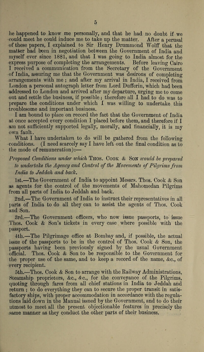 lie happened to know me personally, and that he had no doubt if we could meet he could induce me to take up the matter. After a perusal of these papers, I explained to Sir Henry Drummond Wolff that the matter had been in negotiation between the Government of India and myself ever since 1881, and that I was going to India almost for the express purpose of completing the arrangements. Before leaving Cairo I received a communication from the Secretary of the Government of India, assuring me that the Government was desirous of completing arrangements with me ; and after my arrival in India, I received from London a personal autograph letter from Lord Dufferin, which had been addressed to London and arrived after my departure, urging me to come out and settle the business, if possible; therefore all I had to do was to prepare the conditions under which I was willing to undertake this troublesome and important business. I am bound to place on record the fact that the Government of India at once accepted every condition I placed before them, and therefore if I am not sufficiently supported legally, morally, and financially, it is my own fault. What I have undertaken to do will be gathered from the following conditions. (I need scarcely say I have left out the final condition as to the mode of remuneration):— Proposed Conditions under which Thos. Cook & Son would be prepared to undertake the Agency and Control of the Movements of Pilgrims from India to Jeddah and bach. 1st.—The Government of India to appoint Messrs. Thos. Cook & Son as agents for the control of the movements of Mahomedan Pilgrims from all parts of India to Jeddah and back. 2nd.—The Government of India to instruct their representatives in all parts of India to do all they can to assist the agents of Thos. Cook and Son. 3rd.—The Government officers, who now issue passports, to issue Thos. Cook & Son’s tickets in every case where possible with the passport. 4th.—The Pilgrimage office at Bombay and, if possible, the actual issue of the passports to be in the control of Thos. Cook & Son, the passports having been previously signed by the usual Government official. Thos. Cook & Son to be responsible to the Government for the proper use of the same, and to keep a record of the name, &c., of every recipient. 5th.—Thos. Cook & Son to arrange with the Railway Administrations, Steamship proprietors, &c., <$c., for the conveyance of the Pilgrims, quoting through fares from all chief stations in India to Jeddah and return ; to do everything they can to secure the proper transit in satis¬ factory ships, with proper accommodation in accordance with the regula¬ tions laid down in the Manual issued by the Government, and to do their utmost to meet all the present objectionable features in precisely the same manner as they conduct the other parts of their business.