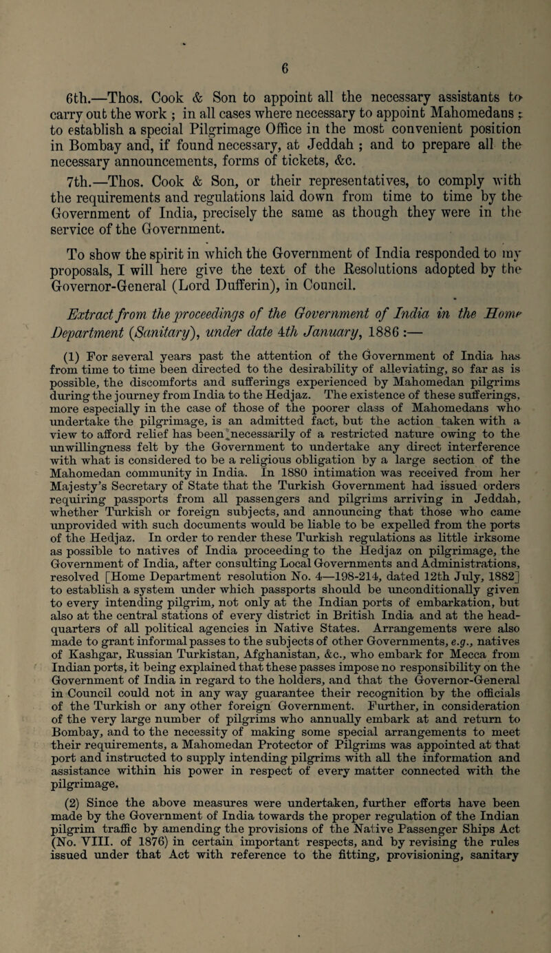 6th.—Thos. Cook & Son to appoint all the necessary assistants to carry out the work ; in all cases where necessary to appoint Mahomedans ; to establish a special Pilgrimage Office in the most convenient position in Bombay and, if found necessary, at Jeddah ; and. to prepare all the necessary announcements, forms of tickets, &c. 7th.—Thos. Cook & Son, or their representatives, to comply with the requirements and regulations laid down from time to time by the Government of India, precisely the same as though they were in the service of the Government. To show the spirit in which the Government of India responded to my proposals, I will here give the text of the Resolutions adopted by the Governor-General (Lord Dufferin), in Council. Extract from the proceedings of the Government of Lidia in the Home' Department {Sanitary), under date 4th January, 1886 :— (1) For several years past the attention of the Government of India has from time to time been directed to the desirability of alleviating, so far as is possible, the discomforts and sufferings experienced by Mahomedan pilgrims during the journey from India to the Hedjaz. The existence of these sufferings, more especially in the case of those of the poorer class of Mahomedans who undertake the pilgrimage, is an admitted fact, but the action taken with a view to afford relief has been]necessarily of a restricted nature owing to the unwillingness felt by the Government to undertake any direct interference with what is considered to be a religious obligation by a large section of the Mahomedan community in India. In 1880 intimation was received from her Majesty’s Secretary of State that the Turkish Government had issued orders requiring passports from all passengers and pilgrims arriving in Jeddah, whether Turkish or foreign subjects, and announcing that those who came unprovided with such documents would be liable to be expelled from the ports of the Hedjaz. In order to render these Turkish regulations as little irksome as possible to natives of India proceeding to the Hedjaz on pilgrimage, the Government of India, after consulting Local Governments and Administrations, resolved [Home Department resolution No. 4—198-214, dated 12th July, 1882] to establish a system under which passports should be unconditionally given to every intending pilgrim, not only at the Indian ports of embarkation, but also at the central stations of every district in British India and at the head¬ quarters of all political agencies in Native States. Arrangements were also made to grant informal passes to the subjects of other Governments, e.g., natives of Kashgar, Kussian Turkistan, Afghanistan, &c., who embark for Mecca from Indian ports, it being explained that these passes impose no responsibility on the Government of India in regard to the holders, and that the Governor-General in Council could not in any way guarantee their recognition by the officials of the Turkish or any other foreign Government. Further, in consideration of the very large number of pilgrims who annually embark at and return to Bombay, and to the necessity of making some special arrangements to meet their requirements, a Mahomedan Protector of Pilgrims was appointed at that port and instructed to supply intending pilgrims with all the information and assistance within his power in respect of every matter connected with the pilgrimage. (2) Since the above measures were undertaken, further efforts have been made by the Government of India towards the proper regulation of the Indian pilgrim traffic by amending the provisions of the Native Passenger Ships Act (No. VIII. of 1876) in certain important respects, and by revising the rules issued under that Act with reference to the fitting, provisioning, sanitary