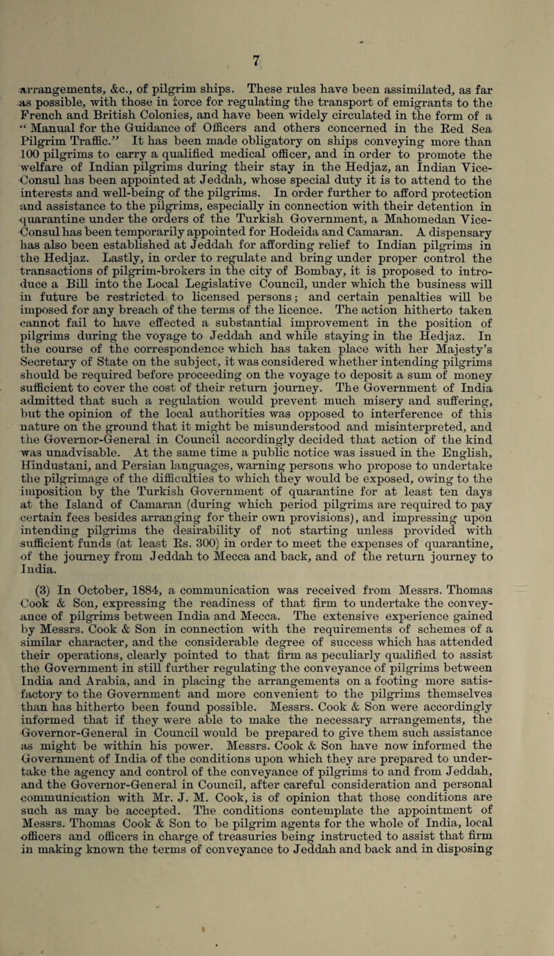 Arrangements, &c., of pilgrim ships. These rules have been assimilated, as far as possible, with those in force for regulating the transport of emigrants to the French and British Colonies, and have been widely circulated in the form of a •“ Manual for the Guidance of Officers and others concerned in the Red Sea Pilgrim Traffic.” It has been made obligatory on ships conveying more than 100 pilgrims to carry a qualified medical officer, and in order to promote the welfare of Indian pilgrims during their stay in the Hedjaz, an Indian Vice- Consul has been appointed at Jeddah, whose special duty it is to attend to the interests and well-being of the pilgrims. In order further to afford protection and assistance to the pilgrims, especially in connection with their detention in quarantine under the orders of the Turkish Government, a Mahomedan Vice- Consul has been temporarily appointed for Hodeida and Camaran. A dispensary has also been established at Jeddah for affording relief to Indian pilgrims in the Hedjaz. Lastly, in order to regulate and bring under proper control the transactions of pilgrim-brokers in the city of Bombay, it is proposed to intro¬ duce a Bill into the Local Legislative Council, under which the business will in future be restricted to licensed persons; and certain penalties will be imposed for any breach of the terms of the licence. The action hitherto taken cannot fail to have effected a substantial improvement in the position of pilgrims during the voyage to Jeddah and while staying in the Hedjaz. In the course of the correspondence which has taken place with her Majesty’s Secretary of State on the subject, it was considered whether intending pilgrims should be required before proceeding on the voyage to deposit a sum of money sufficient to cover the cost of their return journey. The Government of India admitted that such a regulation would prevent much misery and suffering, but the opinion of the local authorities was opposed to interference of this nature on the ground that it might be misunderstood and misinterpreted, and the Governor-General in Council accordingly decided that action of the kind was unadvisable. At the same time a public notice was issued in the English, Hindustani, and Persian languages, warning persons who propose to undertake the pilgrimage of the difficulties to which they would be exposed, owing to the imposition by the Turkish Government of quarantine for at least ten days at the Island of Camaran (during which period pilgrims are required to pay certain fees besides arranging for their own provisions), and impressing upon intending pilgrims the desirability of not starting unless provided with sufficient funds (at least Rs. 300) in order to meet the expenses of quarantine, of the journey from Jeddah to Mecca and back, and of the return journey to India. (3) In October, 1884, a communication was received from Messrs. Thomas Cook & Son, expressing the readiness of that firm to undertake the convey¬ ance of pilgrims between India and Mecca. The extensive experience gained by Messrs. Cook & Son in connection with the requirements of schemes of a similar character, and the considerable degree of success which has attended their operations, clearly pointed to that firm as peculiarly qualified to assist the Government in still further regulating the conveyance of pilgrims between India and Arabia, and in placing the arrangements on a footing more satis¬ factory to the Government and more convenient to the pilgrims themselves than has hitherto been found possible. Messrs. Cook & Son were accordingly informed that if they were able to make the necessary arrangements, the Governor-General in Council would be prepared to give them such assistance as might be within his power. Messrs. Cook & Son have now informed the Government of India of the conditions upon which they are prepared to under¬ take the agency and control of the conveyance of pilgrims to and from Jeddah, and the Governor-General in Council, after careful consideration and personal communication with Mr. J. M. Cook, is of opinion that those conditions are such as may be accepted. The conditions contemplate the appointment of Messrs. Thomas Cook & Son to be pilgrim agents for the whole of India, local •officers and officers in charge of treasuries being instructed to assist that firm in making known the terms of conveyance to Jeddah and back and in disposing