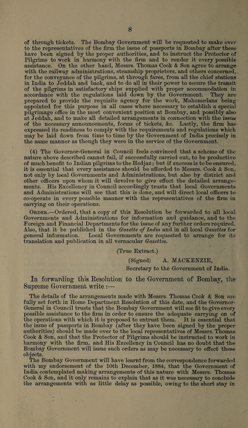 of through, tickets. The Bombay Government will be requested to make over to the representatives of the firm the issue of passports in Bombay after these have been signed by the proper authorities, and to instruct the Protector of Pilgrims to work in harmony with the firm and to render it every possible assistance. On the other hand, Messrs. Thomas Cook & Son agree to arrange with the railway administrations, steamship proprietors, and others concerned, for the conveyance of the pilgrims, at through fares, from all the chief stations in India to Jeddah and back, and to do all in their power to secure the transit of the pilgrims in satisfactory ships supplied with proper accommodation in accordance with the regulations laid down by the Government. They are prepared to provide the requisite agency for the work, Mahomedans being appointed for this purpose in all cases where necessary to establish a special pilgrimage office in the most convenient position at Bombay, and possibly also at Jeddah, and to make all detailed arrangements in connection with the issue of the necessary announcements, forms of tickets, &c. Lastly, the firm has expressed its readiness to comply with the requirements and regulations which may be laid down from time to time by the Government of India precisely in the same manner as though they were in the service of the Government. (4) The Governor-General in Council feels convinced that a scheme of the nature above described cannot fail, if successfully carried out, to be productive of much benefit to Indian pilgrims to the Hedjaz; but if success is to be ensured, it is essential that every assistance should be afforded to Messrs. Cook & Son, not only by local Governments and Administrations, but also by district and other officers upon whom it will devolve to give effect the detailed arrange¬ ments. His Excellency in Council accordingly trusts that local Governments and Administrations will see that this is done, and will direct local officers to co-operate in every possible manner with the representatives of the firm in carrying on their operations. Order.—Ordered, that a copy of this Resolution be forwarded to all local Governments and Administrations for information and guidance, and to the Foreign and Financial Departments for the issue of any further orders required. Also, that it be published in the Gazette of India and in all local Gazettes for general information. Local Governments are requested to arrange for its translation and publication in all vernacular Gazettes. (True Extract.) (Signed) A. MACKENZIE, Secretary to the Government of India. In forwarding this Resolution to the Government of Bombay, the Supreme Government write :— The details of the arrangements made with Messrs. Thomas Cook & Son are fully set forth in Home Department Resolution of this date, and the Governor- General in Council trusts that the Bombay Government will see fit to give every possible assistance to the firm in order to ensure the adequate carrying on of the operations with which it is proposed to entrust them. It is essential that the issue of passports in Bombay (after they have been signed by the proper authorities) should be made over to the local representatives of Messrs. Thomas Cook & Son, and that the Protector of Pilgrims should be instructed to work in harmony with the firm, and His Excellency in Council has no doubt that the Bombay Government will issue such orders as may be necessary to effect these objects. The Bombay Government will have learnt from the correspondence forwarded with my endorsement of the 10th December, 1884, that the Government of India contemplated making arrangements of this nature with Messrs. Thomas Cook & Son, and it only remains to explain that as it was necessary to conclude the arrangements with as little delay as possible, owing to the short stay in