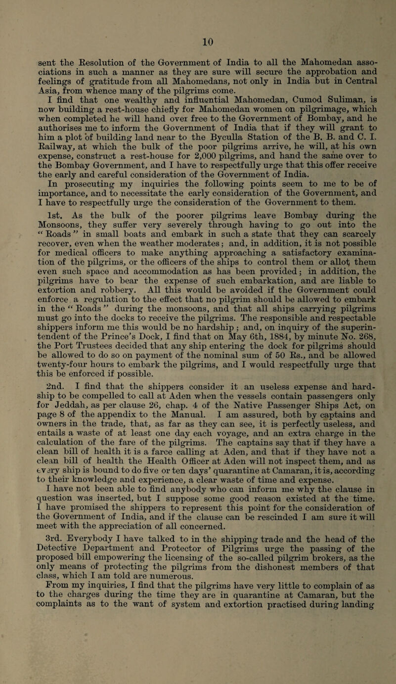 sent the Resolution of the Government of India to all the Mahomedan asso¬ ciations in such a manner as they are sure will secure the approbation and feelings of gratitude from all Mahomedans, not only in India but in Central Asia, from whence many of the pilgrims come. I find that one wealthy and influential Mahomedan, Cumod Suliman, is now building a rest-house chiefly for Mahomedan women on pilgrimage, which when completed he will hand over free to the Government of Bombay, and he authorises me to inform the Government of India that if they will grant to him a plot of building land near to the Byculla Station of the B. B. and C. I. Railway, at which the bulk of the poor pilgrims arrive, he will, at his own expense, construct a rest-house for 2,000 pilgrims, and hand the same over to the Bombay Government, and I have to respectfully urge that this offer receive the early and careful consideration of the Government of India. In prosecuting my inquiries the following points seem to me to be of importance, and to necessitate the early consideration of the Government, and I have to respectfully urge the consideration of the Government to them. 1st. As the bulk of the poorer pilgrims leave Bombay during the Monsoons, they suffer very severely through having to go out into the “ Roads ” in small boats and embark in such a state that they can scarcely recover, even when the weather moderates; and, in addition, it is not possible for medical officers to make anything approaching a satisfactory examina¬ tion of the pilgrims, or the officers of the ships to control them or allot; them even such space and accommodation as has been provided; in addition, the pilgrims have to bear the expense of such embarkation, and are liable to extortion and robbery. All this would be avoided if the Government could enforce a regulation to the effect that no pilgrim should be allowed to embark in the “ Roads ” during the monsoons, and that all ships carrying pilgrims must go into the docks to receive the pilgrims. The responsible and respectable shippers inform me this would be no hardship ; and, on inquiry of the superin¬ tendent of the Prince’s Dock, I find that on May 6th, 1884, by minute No. 268, the Port Trustees decided that any ship entering the dock for pilgrims should be allowed to do so on payment of the nominal sum of 50 Rs., and be allowed twenty-four hours to embark the pilgrims, and I would respectfully urge that this be enforced if possible. 2nd. I find that the shippers consider it an useless expense and hard¬ ship to be compelled to call at Aden when the vessels contain passengers only for Jeddah, as per clause 26, chap. 4 of the Native Passenger Ships Act, on page 8 of the appendix to the Manual. I am assured, both by captains and owners in the trade, that, as far as they can see, it is perfectly useless, and entails a waste of at least one day each voyage, and an extra charge in the calculation of the fare of the pilgrims. The captains say that if they have a clean bill of health it is a farce calling at Aden, and that if they have not a clean bill of health the Health Officer at Aden will not inspect them, and as every ship is bound to do five or ten days’ quarantine at Camaran, it is, according to their knowledge and experience, a clear waste of time and expense. I have not been able to find anybody who can inform me why the clause in question was inserted, but I suppose some good reason existed at the time. I have promised the shippers to represent this point for the consideration of the Government of India, and if the clause can be rescinded I am sure it will meet with the appreciation of all concerned. 3rd. Everybody I have talked to in the shipping trade and the head of the Detective Department and Protector of Pilgrims urge the passing of the proposed bill empowering the licensing of the so-called pilgrim brokers, as the only means of protecting the pilgrims from the dishonest members of that class, which I am told are numerous. From my inquiries, I find that the pilgrims have very little to complain of as to the charges during the time they are in quarantine at Camaran, but the complaints as to the want of system and extortion practised during landing’