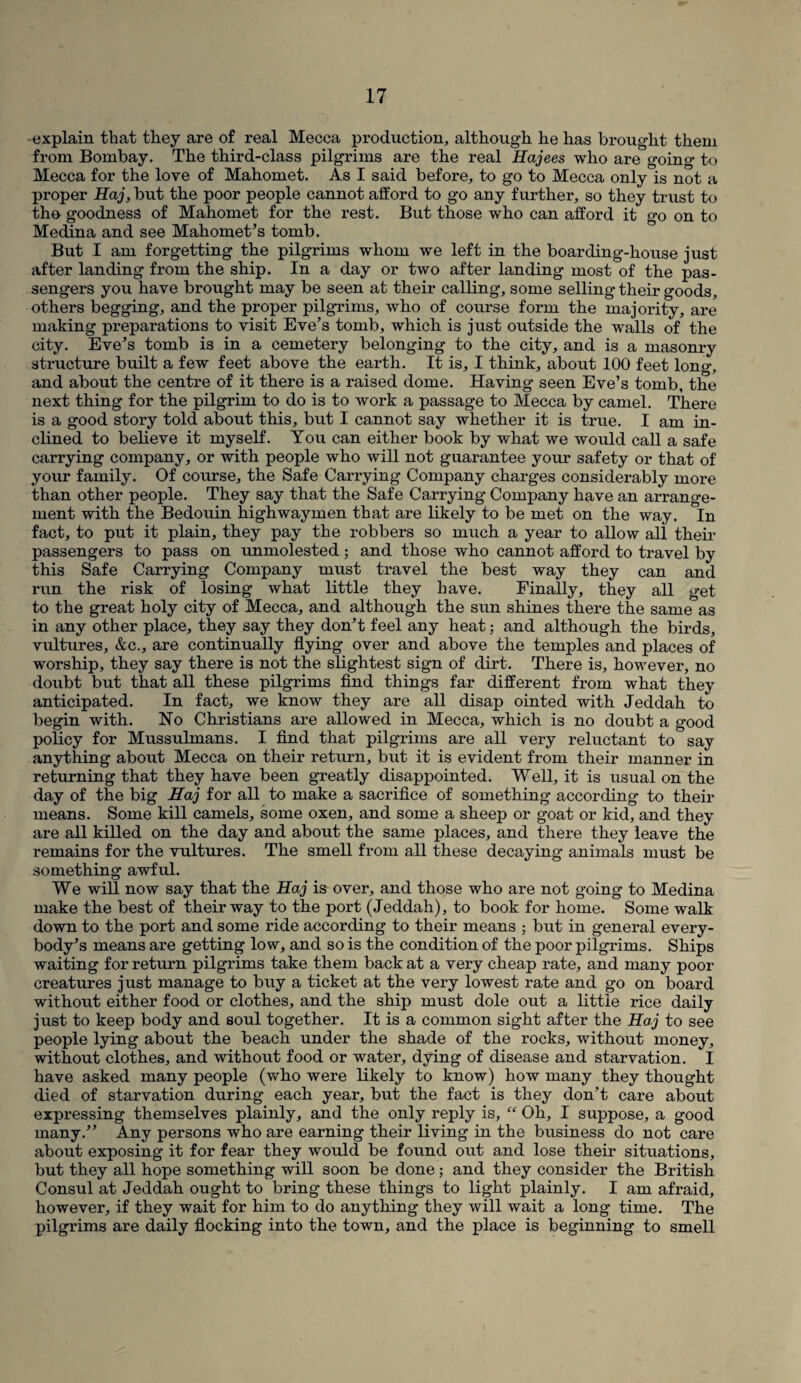-explain that they are of real Mecca production, although he has brought them from Bombay. The third-class pilgrims are the real Hajees who are going to Mecca for the love of Mahomet. As I said before, to go to Mecca only is not a proper Haj, but the poor people cannot afford to go any further, so they trust to the goodness of Mahomet for the rest. But those who can afford it go on to Medina and see Mahomet’s tomb. But I am forgetting the pilgrims whom we left in the boarding-house just after landing from the ship. In a day or two after landing most of the pas¬ sengers you have brought may be seen at their calling, some selling their goods, others begging, and the proper pilgrims, who of course form the majority, are making preparations to visit Eve’s tomb, which is just outside the walls of the city. Eve’s tomb is in a cemetery belonging to the city, and is a masonry structure built a few feet above the earth. It is, I think, about 100 feet long, and about the centre of it there is a raised dome. Having seen Eve’s tomb, the next thing for the pilgrim to do is to work a passage to Mecca by camel. There is a good story told about this, but I cannot say whether it is true. I am in¬ clined to believe it myself. You can either book by what we would call a safe carrying company, or with people who will not guarantee your safety or that of your family. Of course, the Safe Carrying Company charges considerably more than other people. They say that the Safe Carrying Company have an arrange¬ ment with the Bedouin highwaymen that are likely to be met on the way. In fact, to put it plain, they pay the robbers so much a year to allow all their passengers to pass on unmolested ; and those who cannot afford to travel by this Safe Carrying Company must travel the best way they can and run the risk of losing what little they have. Finally, they all get to the great holy city of Mecca, and although the sun shines there the same as in any other place, they say they don’t feel any heat; and although the birds, vultures, &c., are continually flying over and above the temples and places of worship, they say there is not the slightest sign of dirt. There is, however, no doubt but that all these pilgrims find things far different from what they anticipated. In fact, we know they are all disap ointed with Jeddah to begin with. No Christians are allowed in Mecca, which is no doubt a good policy for Mussulmans. I find that pilgrims are all very reluctant to say anything about Mecca on their return, but it is evident from their manner in returning that they have been greatly disappointed. Well, it is usual on the day of the big Haj for all to make a sacrifice of something according to their means. Some kill camels, some oxen, and some a sheep or goat or kid, and they are all killed on the day and about the same places, and there they leave the remains for the vultures. The smell from all these decaying animals must be something awful. We will now say that the Haj is over, and those who are not going to Medina make the best of their way to the port (Jeddah), to book for home. Some walk down to the port and some ride according to their means ; but in general every¬ body’s means are getting low, and so is the condition of the poor pilgrims. Ships waiting for return pilgrims take them back at a very cheap rate, and many poor creatures just manage to buy a ticket at the very lowest rate and go on board without either food or clothes, and the ship must dole out a little rice daily just to keep body and soul together. It is a common sight after the Haj to see people lying about the beach under the shade of the rocks, without money, without clothes, and without food or water, dying of disease and starvation. I have asked many people (who were likely to know) how many they thought died of starvation during each year, but the fact is they don’t care about expressing themselves plainly, and the only reply is, “ Oh, I suppose, a good many.” Any persons who are earning their living in the business do not care about exposing it for fear they would be found out and lose their situations, but they all hope something will soon be done; and they consider the British Consul at Jeddah ought to bring these things to light plainly. I am afraid, however, if they wait for him to do anything they will wait a long time. The pilgrims are daily flocking into the town, and the place is beginning to smell