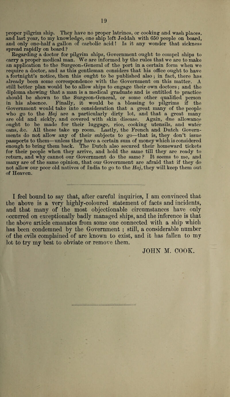 proper pilgrim ship. They have no proper latrines, or cooking and wash places, and last year, to my knowledge, one ship left Jeddah with 650 people on board, and only one-half a gallon of carbolic acid! Is it any wonder that sickness spread rapidly on board ? Regarding a doctor for pilgrim ships. Government ought to compel ships to carry a proper medical man. We are informed by the rules that we are to make an application to the Surgeon-General of the port in a certain form when we require a doctor, and as this gentleman considers that his office ought to have a fortnight’s notice, then this ought to be published also; in fact, there has already been some correspondence with the Government on this matter. A still better plan would be to allow ships to engage their own doctors ; and the diploma showing that a man is a medical graduate and is entitled to practice should be shown to the Surgeon-General, or some other qualified person in his absence. Finally, it would be a blessing to pilgrims if the Government would take into consideration that a great many of the people who go to the Haj are a particularly dirty lot, and that a great many are old and sickly, and covered with skin disease. Again, due allowance ought to be made for their luggage, rice, cooking utensils, and water cans, &c. All these take up room. Lastly, the French and Dutch Govern¬ ments do not allow any of their subjects to go—that is, they don’t issue passports to them—unless they have a certain sum of money which is considered enough to bring them back. The Dutch also secured their homeward tickets for their people when they arrive, and hold the same till they are ready to return, and why cannot our Government do the same ? It seems to me, and many are of the same opinion, that our Government are afraid that if they do not allow our poor old natives of India to go to the Haj, they will keep them out of Heaven. I feel bound to say that, after careful inquiries, I am convinced that the above is a very highly-coloured statement of facts and incidents, and that many of the most objectionable circumstances have only occurred on exceptionally badly managed ships, and the inference is that the above article emanates from some one connected with a ship which has been condemned by the Government ; still, a considerable number of the evils complained of are known to exist, and it has fallen to my lot to try my best to obviate or remove them. JOHN M. COOK,
