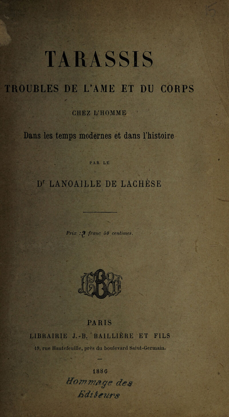 - TROUBLES DE L’AME ET DU CORPS ’ ; ' CHEZ L’HOMME ' ' Dans les temps modernes et dans l’histoire PAR LE Iir LANOAILLE DE LAGHÈSE Prix franc 50 centimes. PARIS LIBRAIRIE J.-B. BAILLIÈRE ET FILS 19, rue Hautefeuille, près du boulevard Saint-Germain. 1886 Hommage des Editeurs ■i - . ■