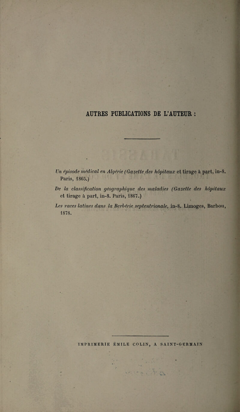 AUTRES PUBLICATIONS DE L’AUTEUR : Un épisode médical en Algérie (Gazette des hôpitaux et tirage à part, in-8. Paris, 1865.) De la classification géographique des maladies (Gazette des hôpitaux et tirage à part, in-8. Paris, 1867.) Les races latines dans la Berbérie septentrionale, in-8. Limoges, Barbon, 1878. IMPRIMERIE ÉMILE COLIN, A S AINT-OERM AIN