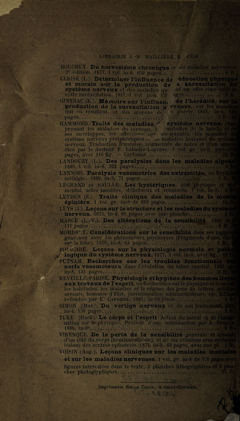 LIBRAIRIE J.-B. BAILLIÈRE E -FILS BOUCHUT. Du nervosisme chronique et ics maladies nerveuses, 2c édition. 1877, 1 vol. in-S, 650 pages..... -.. 6 fr. pages. - CERISE (L.). Déterminer l’influence de éducation physique et morale sur la production de a surexcitation du wgffîÊéas&emstt&Èsàsà? ' g* -— -* '‘'Je- système nerveux et des maladies qu' >nt un elfet consé( cette surexcitation. 1811, 1 vol. in-4, 17f âges .. ..... 3 GINTRAC (E.). Mémoire sur l’influen» de l’hérédité/sur 3 production de la surexcitation n' rveuse, sur les rnalaf qui en résultent, et des moyens de ‘S guérir. 1845, in-4, 11 pages.... .............. .. 3 fr.’■? HAMMOND. Traité des maladies  système nerveux, coi prenant les maladies du cerveau, 1 maladies de la moelle et ( ses enveloppes, les affection = eé” »ro-spinales, les maladies ^ système nerveux périphériques • t l i Oh maladies toxiques dû systènj nerveux. Traduction française, augmentée de notes et d’un appe dice par le docteur F. Labadie-Lagrave. 1 vol. gr. in-8, xxiv-.lf pages, avec 116 fig. — Cartonné....... .. 22 LANDOUZY (L.). Des paralysies dans les maladies ai; 1880, 1 vol. in-8, 362 pages.... 4....... C LANNOIS. Paralysie vasomotrice des extrémitéSi ou Éfj mélalgie. 1880, in-8, 71 pages.. 1 fr. LEGRAND du SàULLE. Les hystériques, état physique et mental, actes insolites, délictueux et criminels. 1 vol. m-8. 1 LEYDEN (E.). Traité clinique des maladies de la moi épinière. 1 vol. gr. in-8 de 800 pages. 141 LUYS (J.). Leçons sur la structure et les maladies du systèi nerveux. 1875, in-8, 80 pages avec une planche-........ 3Î MARCÉ (L.-V.). Des altérations de la sensibilité. 1860, 111 pages .'....■...... 2 fr. I MORDRLT. Considérations sur la sensibilité dans ses rappo généraux avec les phénomènes psychiques (Fragments d’une. etU< suv la folie). 1879, in-8, 64 pages.. '...... 1 fr. ] POL\CARÉ. Leçons sur la physiologie normale et pa< ■/ logique du système nerveux. 1877, 3 vol. in-8, avec fig. PUTNAM. Recherches sur les troubles fonctionnels ' ' nerfs vasomoteurs dans l'évolution du tabes sensitif. 1882, in-8, 131 pages... . :.. 2 REYEILLÉ-PARISE. Physiologie ethygiène des hommes lii aux travaux de l'esprit, ou Recherches sur le physique et le : les habitudes, les maladies et le régime des gens de lettres, artig savants, hommes d’Etat, jurisconsultes, administrateurs, etc. refondue par E. Carrière, 1881, in-18 Jésus.. . SIMON (Max.). Du vertige nerveux et de son traitement*) in-4, 150 pages...... . TUEE (Hack). Le corps et l’esprit Action du moral et de nation sur le physique. Précédé d’une introduction par A. 1886, in-8°..... ...... VIRENQUE. De la perte de la sensibilité générale et d’un côté du corps (hémianesthésie), et de ses relations avec ce lésions des centres optostriés. 1874, in-8, 40 pages, avec une pl. VOISIN (Aug ). Leçons cliniques sur les maladies menl et sur les maladies nerveuses. 1 vol. gr. in-8 de 770 pages, figures intercalées dans le texte, 5 planches lithographiées et 3 plan¬ ches photoglyptiques.. . ..... ... 15. “  Imprimerie Émile Colin, à îSaint-Germàîa. H ,4 i