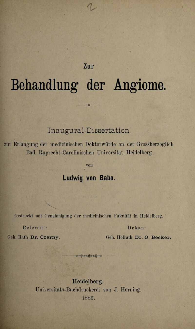 Zur Behandlung der -x- Angiome. Inauguraldissertation zur Erlangung der medicinischen Doktorwürde an der Grossherzoglicl Bad. Ruprecht-Carolinischen Universität Heidelberg von 9 Ludwig von Babo. ■v. Gedruckt mit Genehmigung der medicinischen Fakultät in Heidelberg. Referent: Geh. Rath Dr. Czerny. T) e k a n: ( Geh. Hofrath Dr. O. Becker. Heidelberg. Universitäts-Buchdruckerei von J. Hörning. 1886.