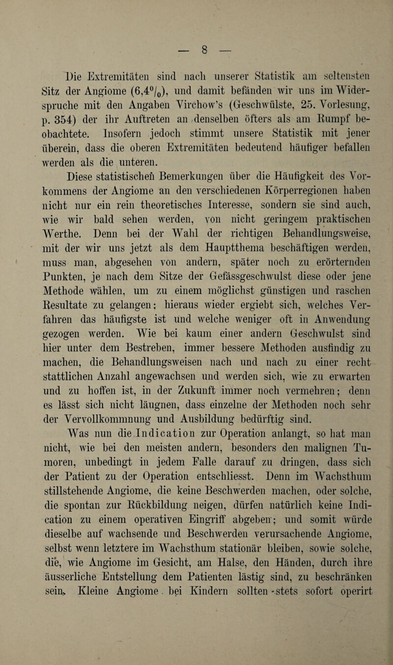 Die Extremitäten sind nach unserer Statistik am seltensten Sitz der Angiome (6,4°/0), und damit befänden wir uns im Wider¬ spruche mit den Angaben Virchow’s (Geschwülste, 25. Vorlesung, p. 354) der ihr Auftreten an denselben öfters als am Rumpf be¬ obachtete. Insofern jedoch stimmt unsere Statistik mit jener überein, dass die oberen Extremitäten bedeutend häufiger befallen werden als die unteren. Diese statistischen Bemerkungen über die Häufigkeit des Vor¬ kommens der Angiome an den verschiedenen Körperregionen haben nicht nur ein rein theoretisches Interesse, sondern sie sind auch, wie wir bald sehen werden, von nicht geringem praktischen Werthe. Denn bei der Wahl der richtigen Behandlungsweise, mit der wir uns jetzt als dem Hauptthema beschäftigen werden, muss man, abgesehen von andern, später noch zu erörternden Punkten, je nach dem Sitze der Gefässgeschwulst diese oder jene Methode wählen, um zu einem möglichst günstigen und raschen Resultate zu gelangen; hieraus wieder ergiebt sich, welches Ver¬ fahren das häufigste ist und welche weniger oft in Anwendung gezogen werden. Wie bei kaum einer andern Geschwulst sind hier unter dem Bestreben, immer bessere Methoden ausfindig zu machen, die Behandlungsweisen nach und nach zu einer recht stattlichen Anzahl angewachsen und werden sich, wie zu erwarten und zu hoffen ist, in der Zukunft immer noch vermehren; denn es lässt sich nicht läugnen, dass einzelne der Methoden noch sehr der Vervollkommnung und Ausbildung bedürftig sind. Was nun die In di cation zur Operation anlangt, so hat man nicht, wie bei den meisten andern, besonders den malignen Tu¬ moren, unbedingt in jedem Falle darauf zu dringen, dass sich der Patient zu der Operation entschliesst. Denn im Wachsthum stillstehende Angiome, die keine Beschwerden machen, oder solche, die spontan zur Rückbildung neigen, dürfen natürlich keine Indi- cation zu einem operativen Eingriff abgeben; und somit würde dieselbe auf wachsende und Beschwerden verursachende Angiome, selbst wenn letztere im Wachsthum stationär bleiben, sowie solche, die, wie Angiome im Gesicht, am Halse, den Händen, durch ihre äusserliche Entstellung dem Patienten lästig sind, zu beschränken sein> Kleine Angiome. bei Kindern sollten '.stets sofort operirt