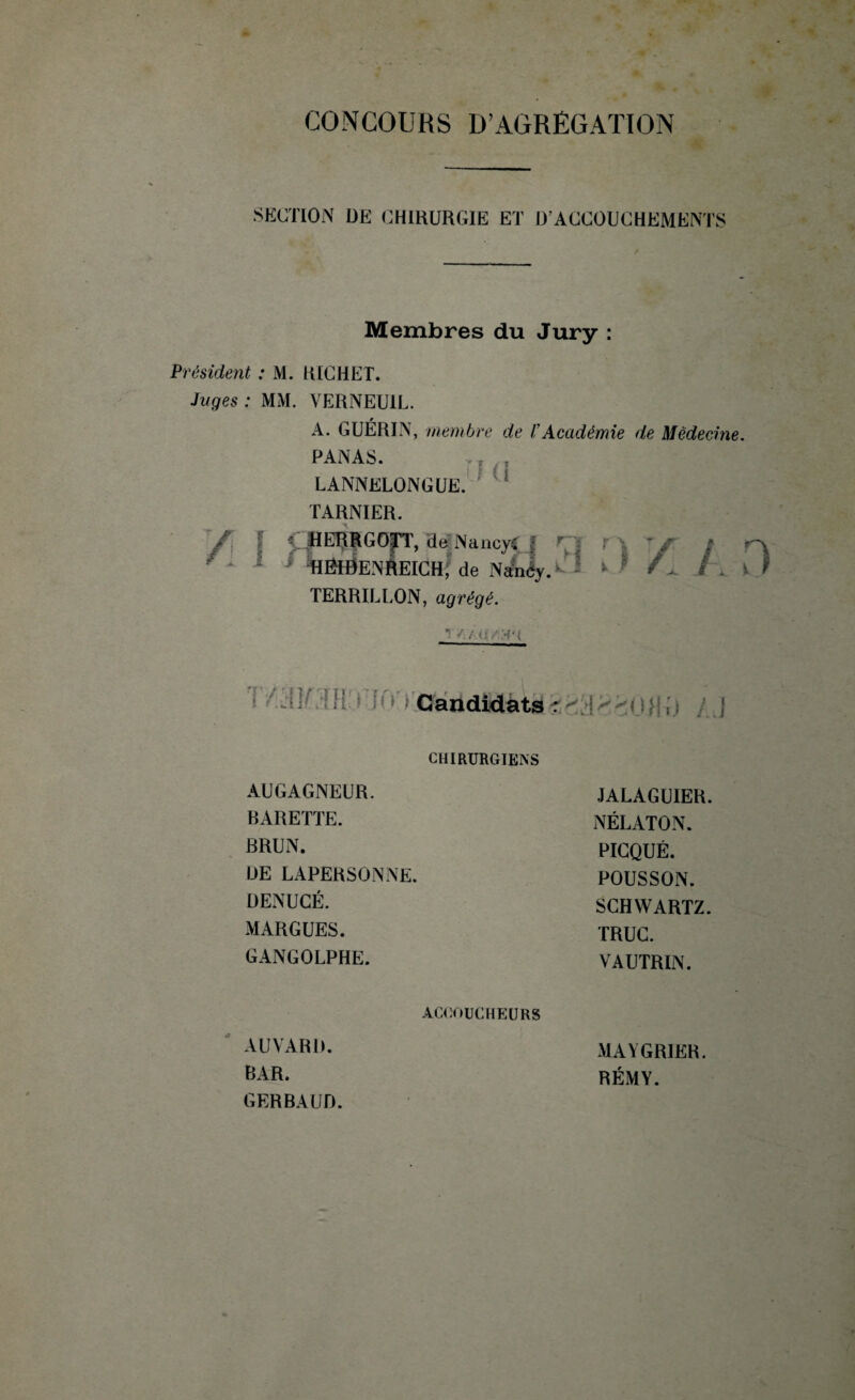 SECTION DE CHIRURGIE ET D'ACCOUCHEMENTS Membres du Jury : Président : M. RICHET. Juges : MM. VERNEU1L. A. GUÉRIN, membre de b Académie de Médecine. PANAS. LANNELONGUE. TARNIER. / • HERRGO|TT, de NancyC I ri r\ I * * %ËlDENftEICH; de NAncy. * * /j, Xl TERRILLON, agrégé. <: /X'{ U (I i ^.aîC'IH i JO i Candidats*é83880Ijij /.J CHIRURGIENS AUGAGNEUR. JALAGUIER. BARETTE. NÉLATON. BRUN. PICQUÉ. DE LAPERSONNE. POUSSON. DENUCÉ. SCHWARTZ. M ARGUES. TRUC. GANGOLPHE. VAUTRIN. ACCOUCHEURS AUVARD. MAYGRIKR. BAR. RÉMY. GERBAUD.