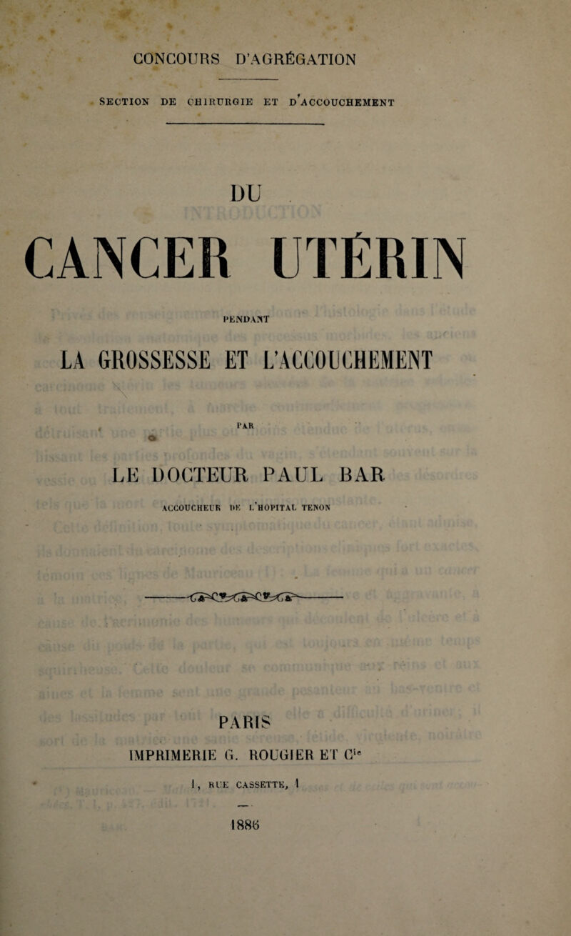 SECTION DE CHIRURGIE ET d’aCCOUCHEMENT DU CANCER UTÉRIN PENDANT LA GROSSESSE ET L’ACCOUCHEMENT \ PAR LE DOCTEUR PAUL BAR ACCOUCHEUR 1*E i/H0PITAL TENON PARIS IMPRIMERIE G. ROUGI ER ET Gîe I, RUE CASSETTE, 1 1886