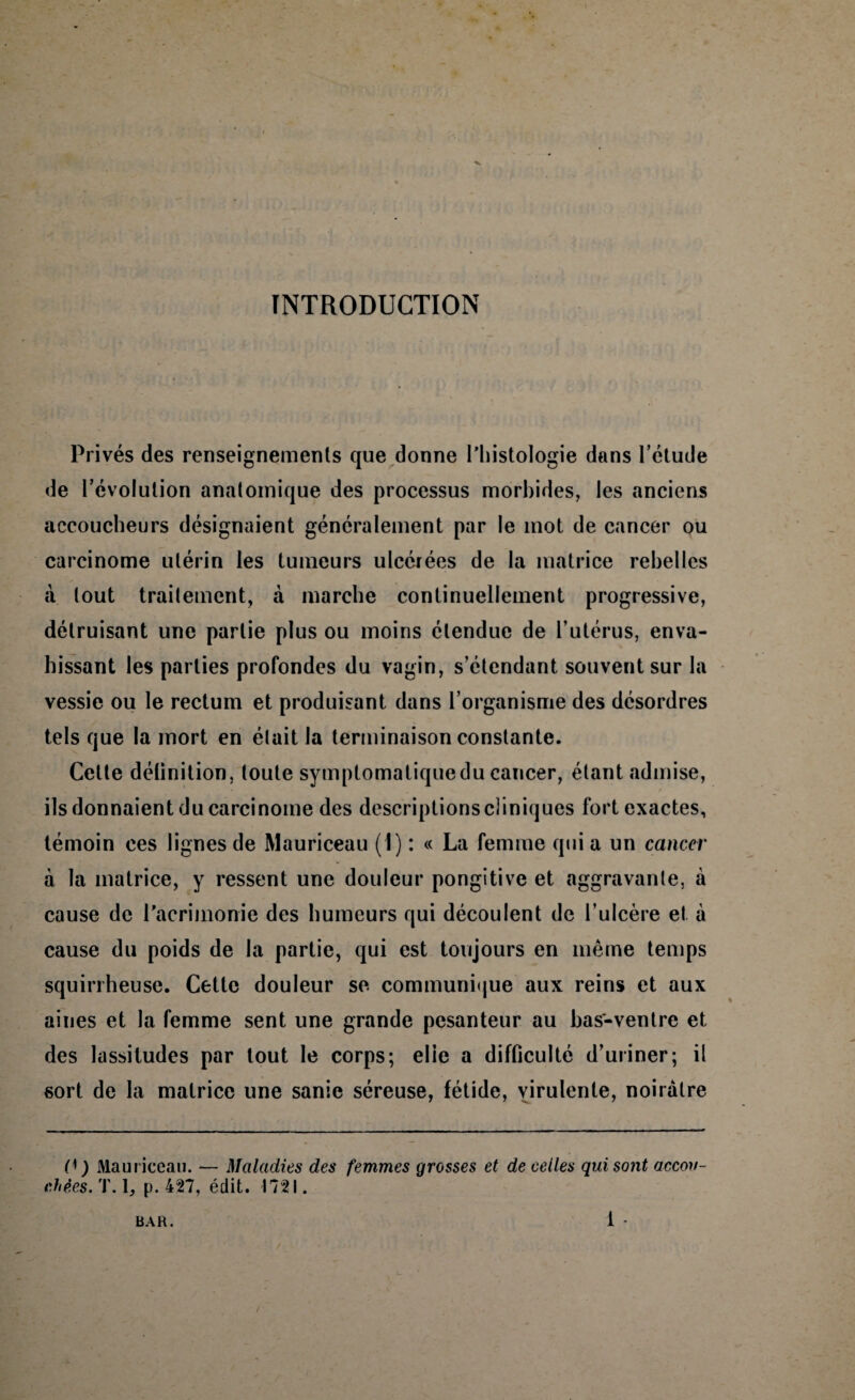 INTRODUCTION Privés des renseignements que donne l'histologie dans l’étude de l’évolution anatomique des processus morbides, les anciens accoucheurs désignaient généralement par le mot de cancer ou carcinome utérin les tumeurs ulcérées de la matrice rebelles à tout traitement, à marche continuellement progressive, détruisant une partie plus ou moins étendue de l’utérus, enva¬ hissant les parties profondes du vagin, s’étendant souvent sur la vessie ou le rectum et produisant dans l’organisme des désordres tels que la mort en était la terminaison constante. Cette délinition, toute symptomatique du cancer, étant admise, ils donnaient du carcinome des descriptions cliniques fort exactes, témoin ces lignes de Mauriceau (1) : « La femme qui a un cancer à la matrice, y ressent une douleur pongitivc et aggravante, à cause de l'acrimonie des humeurs qui découlent de l’ulcère et à cause du poids de la partie, qui est toujours en même temps squirrheuse. Cette douleur se communique aux reins et aux aines et la femme sent une grande pesanteur au bas-ventre et des lassitudes par tout le corps; elle a difficulté d’uriner; il sort de la matrice une sanie séreuse, fétide, virulente, noirâtre P) Mauriceau. — Maladies des femmes grosses et de celles qui sont accou¬ chées.T.\, p. 427, édit. 1721.