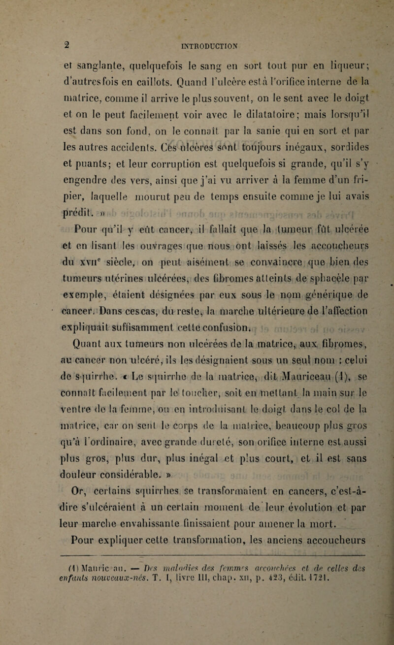 et sanglante, quelquefois le sang en sort tout pur en liqueur; d’autres fois en caillots. Quand l’ulcère esta Porifice interne de la matrice, comme il arrive le plus souvent, on le sent avec le doigt et on le peut facilement voir avec le dilatatoire; mais lorsqu'il est dans son fond, on le connaît par la sanie qui en sort et par les autres accidents. Ces ulcères sont toujours inégaux, sordides et puants; et leur corruption est quelquefois si grande, qu’il s’y engendre des vers, ainsi que j’ai vu arriver à la femme d’un fri¬ pier, laquelle mourut peu de temps ensuite comme je lui avais prédit. » Pour qu’il y eût cancer, il fallait que la tumeur fût ulcérée et en lisant les ouvrages que nous ont laissés les accoucheurs du xviie siècle, on peut aisément se convaincre que bien des tumeurs utérines ulcérées, des fibromes atteints de sphacèîe par exemple, étaient désignées par eux sous le nom générique de cancer. Dans ces cas, du reste, la marche ultérieure de l’affection expliquait suffisamment cette confusion* Quant aux tumeurs non ulcérées de la matrice, aux fibromes, au cancer non ulcéré, ils les désignaient sous un seul nom : celui . i de Squirrhe. € Le squirrhe de la matrice, dit Mauriceau (1), se connaît facilement par le toucher, soit en mettant la main sur le ventre do la femme, ou en introduisant le doigt dans le col de la matrice, car on sent le corps de la matrice, beaucoup plus gros qu’à l’ordinaire, avec grande dureté, son orifice interne est aussi plus gros, plus dur, plus inégal et plus court, et il est sans douleur considérable. » Or, certains squirrhes se transformaient en cancers, c’est-à- dire s’ulcéraient à un certain moment de leur évolution et par leur marche envahissante finissaient pour amener la mort. Pour expliquer cette transformation, les anciens accoucheurs H) Mamie nu. — Des maladies des femmes accouchées et de celles des enfants nouveaux-nés. T. I, livre 111, chap. xn, p. 423, édit. 1721.