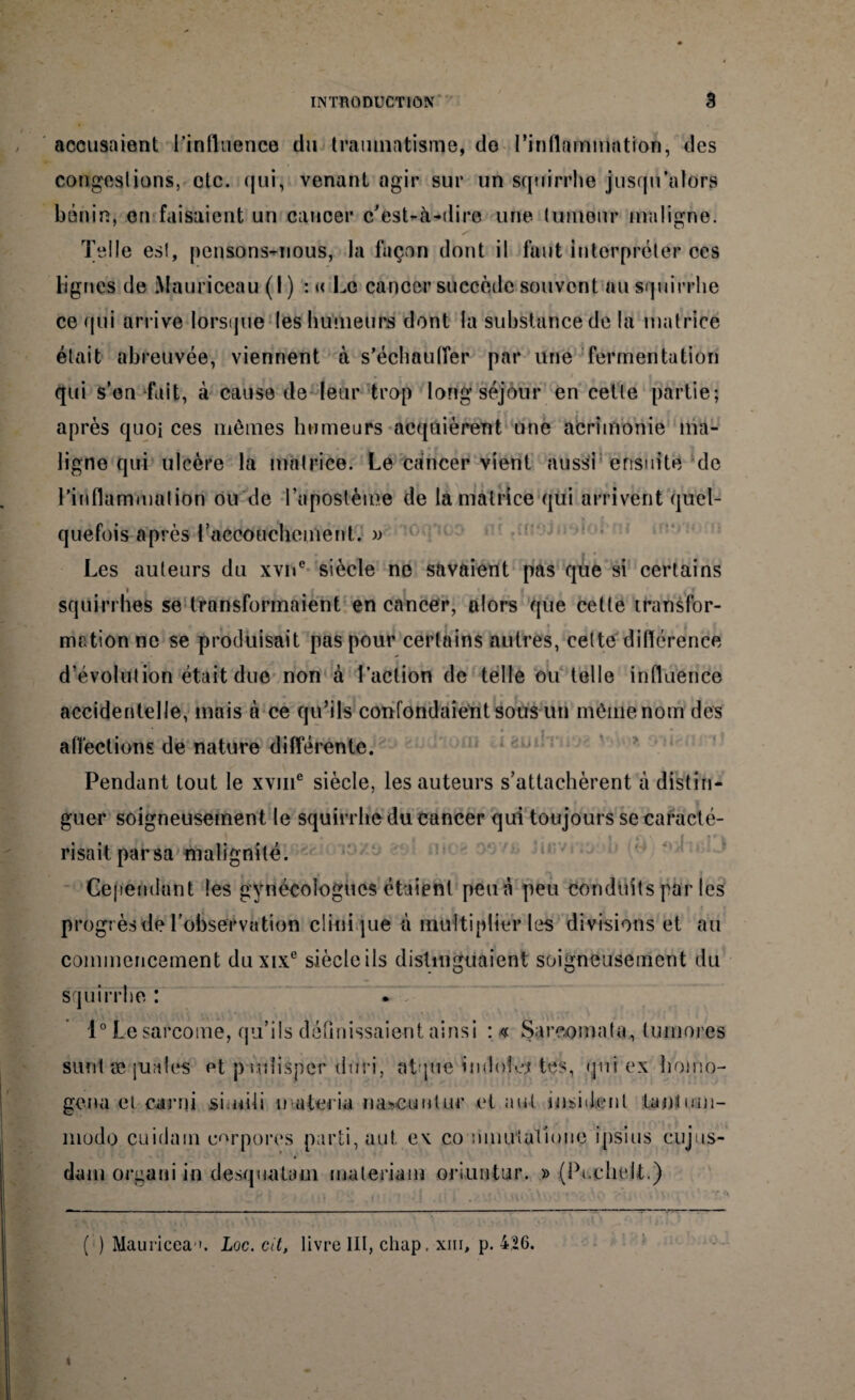 accusaient l'influence du traumatisme* de l’inflammation, des congestions, etc. qui, venant agir sur un squirrhe jusqu’alors bénin, en faisaient un cancer c’est-à-dire une tumeur maligne. Telle es!, pensons-nous, la façon dont il faut interpréter ces lignes de Mauriceau (I) : « Le cancer succède souvent au squirrhe ce qui arrive lorsque les humeurs dont la substance de la matrice était abreuvée, viennent à s'échauffer par une fermentation qui s’on fuit, à cause de leur trop long séjour en cette partie; après quoi ces mêmes humeurs acquièrent une acrimonie ma¬ ligne qui ulcère la matrice. Le cancer vient aussi ensuite de l’inflammation ou de l’apostème de la matrice qui arrivent quel¬ quefois après l'accouchement. » Les auteurs du xvne siècle ne savaient pas que si certains • > * i . » squirrhes se transformaient en cancer, alors que cette transfor¬ mation ne se produisait pas pour certains autres, cette différence d’évolution était due non à l’action de telle ou telle influence accidentelle, mais à ce qu’ils confondaient sous un même nom des affections de nature différente. Pendant tout le xvme siècle, les auteurs s’attachèrent à distin¬ guer soigneusement le squirrhe du cancer qui toujours se caracté¬ risait parsa malignité. Cependant les gynécologues étaient peuà peu conduits par les progrès de l’observation clinique à multiplier les divisions et au commencement duxix6 siècle ils distinguaient soigneusement du squirrhe : 1° Le sarcome, qu’ils définissaient ainsi : « Sareomata, tumores suni æ juales et p udisner dfiri, atque indolej tes, qui ex b'omo- gena cl carni simili u ateria nascuntur et nul insidenl Lantmn- modo cuidam e^rnores parti, aut ex co nuurtatioiic i psi us cujus- dam orgaui in desquatam maleriam oriuntur. » (Pi.chelt.) ( ) Mauricea i. Loc. cit, livre III, cliap, xiu, p. 426.