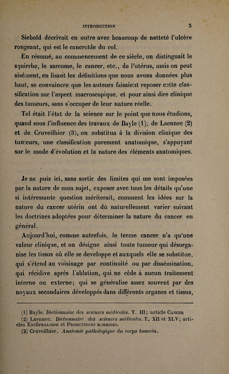 Siebold décrivait en oulre avec beaucoup de netteté l’ulcère rongeant, qui est le cancroïdc du col. En résumé, au commencement de ce siècle, on distinguait le squirrhe, le sarcome, le cancer, etc., de l'utérus, mais on peut aisément, en lisant les définitions que nous avons données plus haut, se convaincre que les auteurs faisaient reposer C3lte clas¬ sification sur l’aspect macroscopique, et pour ainsi dire clinique des tumeurs, sans s’occuper de leur nature réelle. Tel était l’état de la science sur le point que nous étudions, quand sous l’influence des travaux de Ba)le (1), de Laennec (2) et de Cruveilhier (3), on substitua à la division clinique des tumeurs, une classification purement anatomique, s’appuyant sur le mode d’évolution et la nature des éléments anatomiques. Je ne puis ici, sans sortir des limites qui me sont imposées par la nature de mon sujet, exposer avec tous les détails qu’une si intéressante question mériterait, comment les idées sur la nature du cancer utérin ont dû naturellement varier suivant les doctrines adoptées pour déterminer la nature du cancer en général. Aujourd’hui, comme autrefois, le terme cancer n’a qu’une valeur clinique, et on désigne ainsi toute tumeur qui désorga¬ nise les tissus où elle se développe et auxquels elle se substitue, qui s’étend au voisinage par continuité ou par dissémination, qui récidive après l’ablation, qui ne cède à aucun traitement interne ou externe; qui se généralise assez souvent par des noyaux secondaires développés dans différents organes et tissus, (1) Bayle. Dictionnaine des sciences médicales. T. III; article Cancer (2) Laennec. Dictionnaire des sciences médicales. T. Xll et XL\; arti¬ cles Encéphaloide et Productions morbides. (3) Cruveilhier. Anatomie pathologique du corps humain.