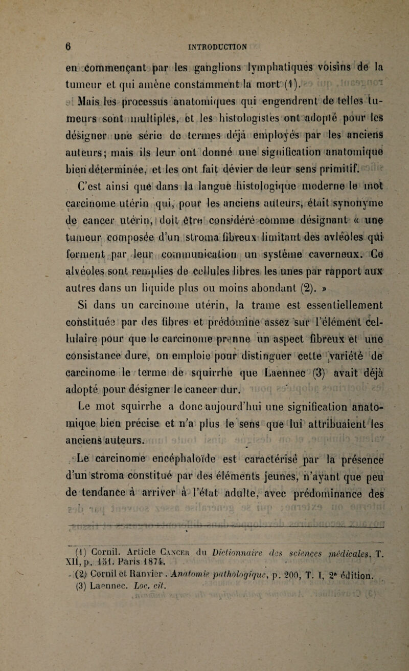 en commençant par les ganglions lymphatiques voisins de la tumeur et qui amène constamment la mort (î). Mais les processus anatomiques qui engendrent de telles tu¬ meurs sont multiples, et les histologistes ont adopté pour les désigner une série de termes déjà employés par les anciens auteurs; mais ils leur ont donné une signification anatomique bien déterminée, et les ont fait dévier de leur sens primitif. C’est ainsi que dans la langue histologique moderne le mot carcinome utérin qui, pour les anciens auteurs, était synonyme de cancer utérin, doit être considéré comme désignant « une tumeur composée d’un stroma fibreux limitant des avléoles qui forment par leur communication un système caverneux. Ce alvéoles sont remplies de cellules libres les unes par rapport aux autres dans un liquide plus ou moins abondant (2). » Si dans un carcinome utérin, la trame est essentiellement constituée par des fibres et prédomine assez sur l’élément cel¬ lulaire pour que le carcinome prenne un aspect fibreux et une % . • » ■“* consistance dure, on emploie pour distinguer cette variété de carcinome le terme de squirrhe que Laennec (3) avait déjà adopté pour désigner le cancer dur. Le mot squirrhe a donc aujourd’hui une signification anato¬ mique bien précise et n’a plus le sens que lui attribuaient les anciens auteurs. Le carcinome encéphaloïde est caractérisé par la présence d’un stroma constitué par des éléments jeunes, n’ayant que peu de tendance à arriver cà l’état adulte, avec prédominance des - :--——---• - < . « (1) Corail. Article Cancer du Dictionnaire des sciences médicales. T. XII, p. 15t. Paris 1874. _ (2> Corail et Ranvier . Anatomie pathologique, p. 200, T. T, 2« édition. (3) Lapnnec. Loc. cit.