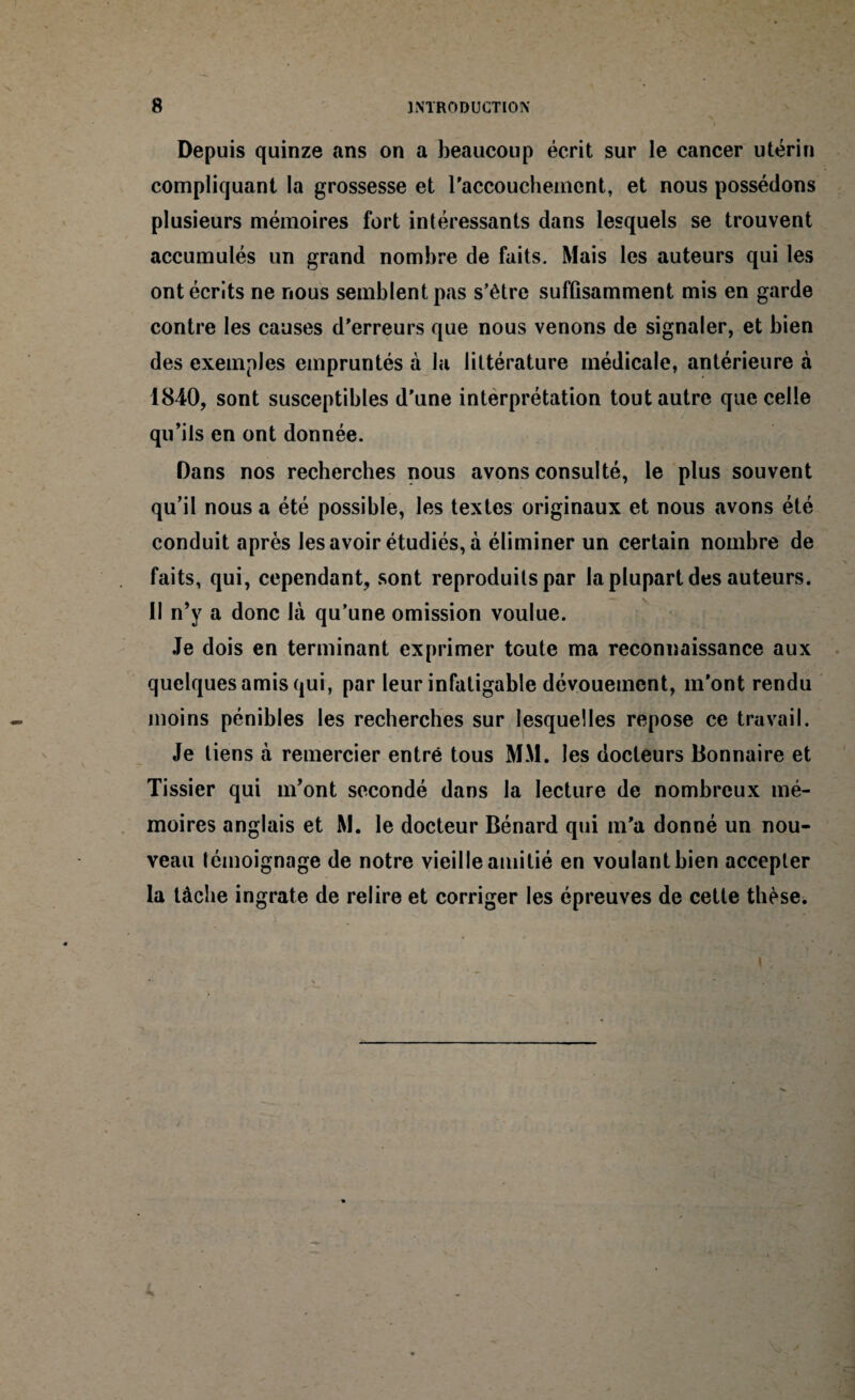 Depuis quinze ans on a beaucoup écrit sur le cancer utérin compliquant la grossesse et l'accouchement, et nous possédons plusieurs mémoires fort intéressants dans lesquels se trouvent accumulés un grand nombre de faits. Mais les auteurs qui les ont écrits ne nous semblent pas s'être suffisamment mis en garde contre les causes d'erreurs que nous venons de signaler, et bien des exemples empruntés à la littérature médicale, antérieure à 1840, sont susceptibles d'une interprétation tout autre que celle qu’ils en ont donnée. Dans nos recherches nous avons consulté, le plus souvent qu’il nous a été possible, les textes originaux et nous avons été conduit après les avoir étudiés, à éliminer un certain nombre de faits, qui, cependant, sont reproduits par la plupart des auteurs. II n’y a donc là qu’une omission voulue. Je dois en terminant exprimer toute ma reconnaissance aux quelques amis qui, par leur infatigable dévouement, m'ont rendu moins pénibles les recherches sur lesquelles repose ce travail. Je liens à remercier entré tous MM. les docteurs Bonnaire et Tissier qui m’ont secondé dans la lecture de nombreux mé¬ moires anglais et M. le docteur Bénard qui m'a donné un nou¬ veau témoignage de notre vieille amitié en voulant bien accepter la tâche ingrate de relire et corriger les épreuves de cette thèse.