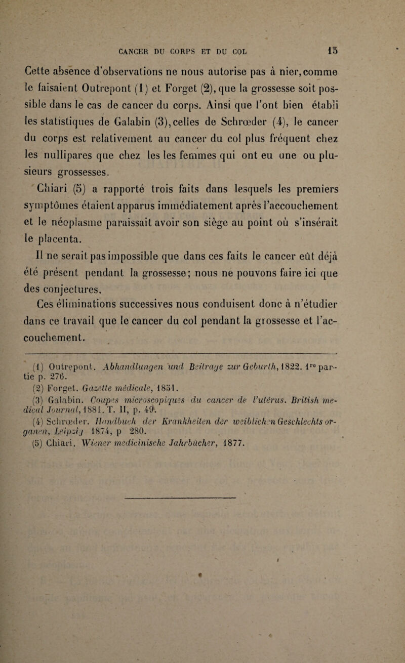 Cette absence d’observations ne nous autorise pas à nier, comme le faisaient Outrepont (1) et Forget (2), que la grossesse soit pos¬ sible dans le cas de cancer du corps. Ainsi que l’ont bien établi les statistiques de Galabin (3),celles de Schrœder (4), le cancer du corps est relativement au cancer du col plus fréquent chez les nullipares que chez les les femmes qui ont eu une ou plu¬ sieurs grossesses, Chiari (5) a rapporté trois faits dans lesquels les premiers symptômes étaient apparus immédiatement après l'accouchement et le néoplasme paraissait avoir son siège au point où s’insérait le placenta. Il ne serait pas impossible que dans ces faits le cancer eût déjà été présent pendant la grossesse; nous ne pouvons faire ici que des conjectures. Ces éliminations successives nous conduisent donc à n’étudier dans ce travail que le cancer du col pendant la grossesse et l'ac¬ couchement. (1) Outrepont. Abhandlungen und Beilrage zur Gcburlh, \822. lro par¬ tie p. 276. (2) Forget. Gazette médicale, 1851. (3) Galabin. Coupes microscopiques du cancer de Vutérus. British me¬ dical Journal, 1881. T. II, p. 40. (4) Schrœder. Haridbuch der Krankheiten dcr weiblichn Geschlechts or- ganen, Leipzig 1874, p 280. (5) Cliiari. Wiener rnedicinische Jahrbücher, 1877.