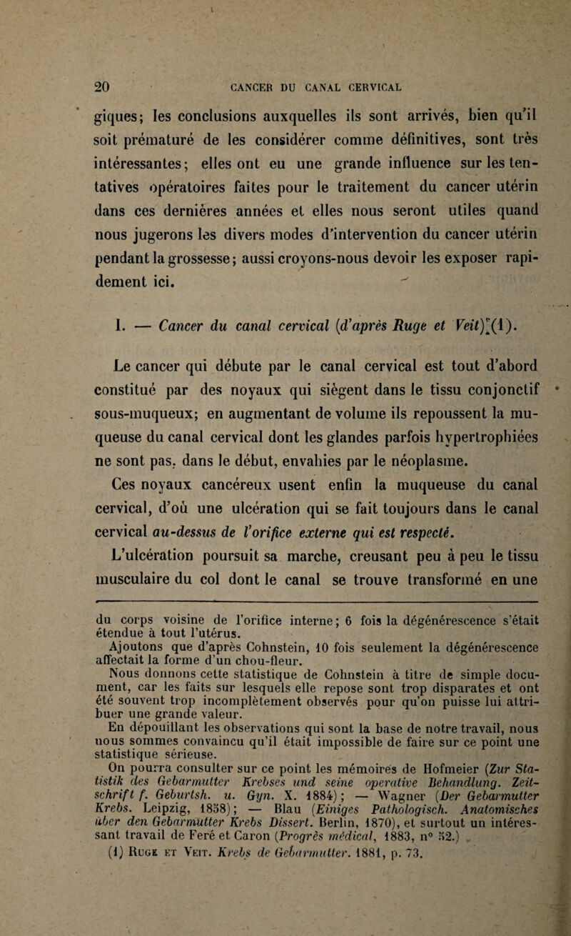 giques; les conclusions auxquelles ils sont arrivés, bien qu’il soit prématuré de les considérer comme définitives, sont très intéressantes; elles ont eu une grande influence sur les ten¬ tatives opératoires faites pour le traitement du cancer utérin dans ces dernières années et elles nous seront utiles quand nous jugerons les divers modes d'intervention du cancer utérin pendant la grossesse ; aussi croyons-nous devoir les exposer rapi¬ dement ici. I. — Cancer du canal cervical (d’après Ruge et Veit)[( 1). Le cancer qui débute par le canal cervical est tout d’abord constitué par des noyaux qui siègent dans le tissu conjonctif sous-muqueux; en augmentant de volume ils repoussent la mu¬ queuse du canal cervical dont les glandes parfois hypertrophiées ne sont pas. dans le début, envahies par le néoplasme. Ces noyaux cancéreux usent enfin la muqueuse du canal cervical, d’où une ulcération qui se fait toujours dans le canal cervical au-dessus de l’orifice externe qui est respecté. L’ulcération poursuit sa marche, creusant peu à peu le tissu musculaire du col dont le canal se trouve transformé en une du corps voisine de l’orifice interne ; 6 fois la dégénérescence s’était étendue à tout l’utérus. Ajoutons que d’après Cohnstein, 10 fois seulement la dégénérescence affectait la forme d’un chou-fleur. Nous donnons cette statistique de Cohnstein à titre de simple docu¬ ment, car les faits sur lesquels elle repose sont trop disparates et ont été souvent trop incomplètement observés pour qu’on puisse lui attri¬ buer une grande valeur. En dépouillant les observations qui sont la base de notre travail, nous uous sommes convaincu qu’il était impossible de faire sur ce point une statistique sérieuse. On pourra consulter sur ce point les mémoires de Hofmeier (Zur Sta- tistik des Gebarmutter Krebses und seine opercitive Behandlung. Zeit¬ schrift f. Geburtsh. u. Gyn. X. 1884); — Wagner (Der Gebarmutter Krebs. Leipzig, 1858); — Blau (Einiges Pathologisch. Anatomisches iiber den Gebarmutter Krebs Dissert. Berlin, 1870), et surtout un intéres¬ sant travail de Feré et Caron (Progrès médical, 1883, n° 52.) (1) Rugk et Veit. Krebs de Gebarmutter. 1881, p. 73.