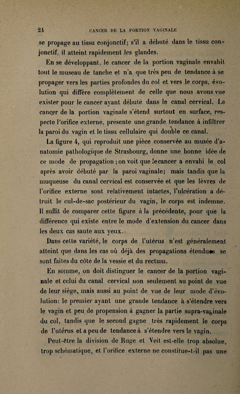 se propage au tissu conjonctif; s'il a débuté dans le tissu con¬ jonctif, il atteint rapidement les glandes. En se développant, le cancer de la portion vaginale envahit tout le museau de tanche et n’a que très peu de tendance à se propager vers les parties profondes du col et vers le corps, évo¬ lution qui diffère complètement de celle que nous avons vue exister pour le cancer ayant débuté dans le canal cervical. Le cancer de la portion vaginale s’étend surtout en surface, res¬ pecte l'orifice externe, présente une grande tendance à infiltrer la paroi du vagin et le tissu cellulaire qui double ce canal. La figure 4, qui reproduit une pièce conservée au musée d’a¬ natomie pathologique de Strasbourg, donne une bonne idée de ce mode de propagation ; on voit que le cancer a envahi le col après avoir débuté par la paroi vaginale; mais tandis que la muqueuse du canal cervical est conservée et que les lèvres de l’orifice externe sont relativement intactes, l’ulcération a dé¬ truit le cul-de-sac postérieur du vagin, le corps est indemne. Il suffit de comparer cette figure à la précédente, pour que la différence qui existe entre le mode d’extension du cancer dans les deux cas saute aux yeux.^ Dans cette variété, le corps de l’utérus n’est généralement atteint que dans les cas où déjà des propagations étendues se sont faites du côté de la vessie et du rectum. En somme, on doit distinguer le cancer de la portion vagi¬ nale et celui du canal cervical non seulement au point de vue de leur siège, mais aussi au point de vue de leur mode d’évo¬ lution: le premier ayant une grande tendance à s’étendre vers le vagin et peu de propension à gagner la partie supra-vaginale du col, tandis que le second gagne très rapidement le corps de l’utérus et a peu de tendance *à s’étendre vers le vagin. Peut-être la division de Ruge et Veit est-elle trop absolue, trop schématique, et l’orifice externe ne constitue-t-il pas une