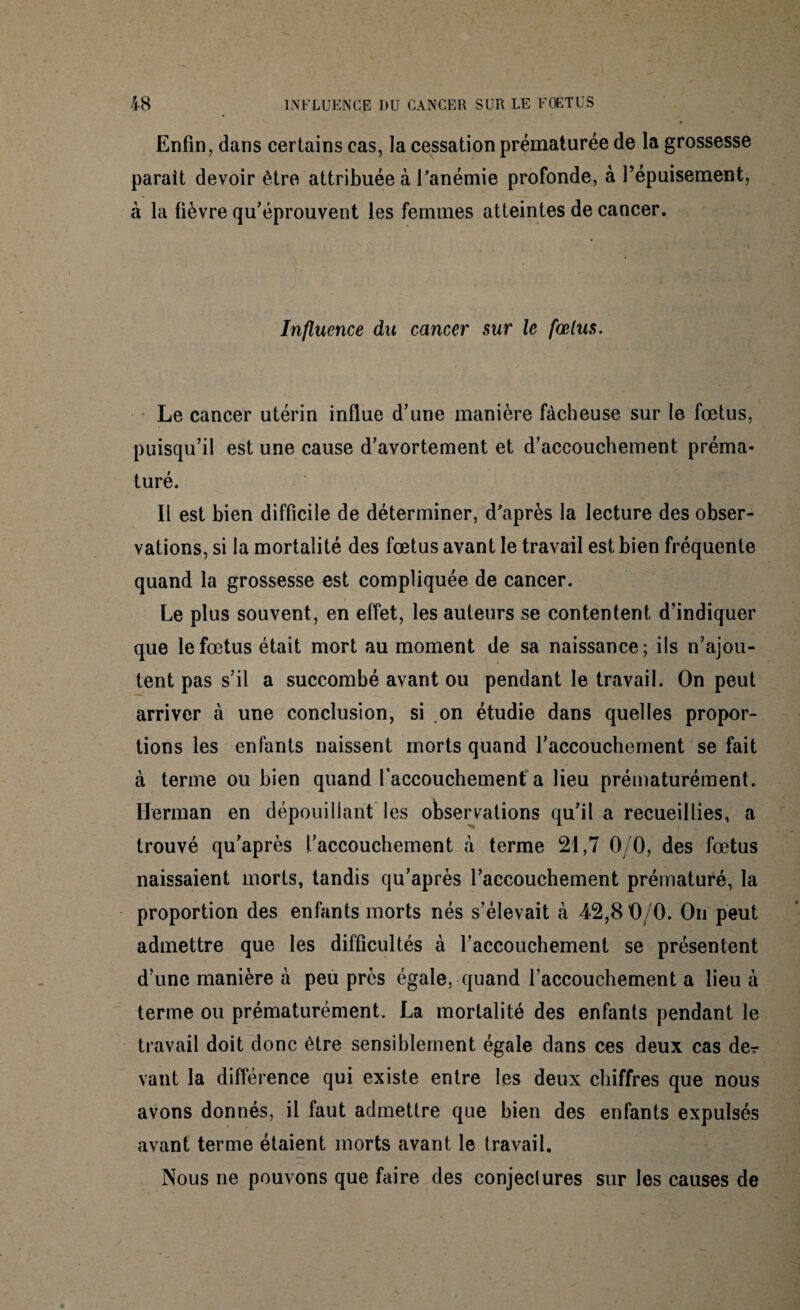 Enfin, dans certains cas, la cessation prématurée de la grossesse parait devoir être attribuée à l'anémie profonde, à l’épuisement, à la fièvre qu’éprouvent les femmes atteintes de cancer. Influence du cancer sur le fœtus. Le cancer utérin influe d’une manière fâcheuse sur le fœtus, puisqu’il est une cause d’avortement et d’accouchement préma¬ turé. Il est bien difficile de déterminer, d'après la lecture des obser¬ vations, si la mortalité des fœtus avant le travail est bien fréquente quand la grossesse est compliquée de cancer. Le plus souvent, en effet, les auteurs se contentent d’indiquer que le fœtus était mort au moment de sa naissance; ils n’ajou¬ tent pas s’il a succombé avant ou pendant le travail. On peut arriver à une conclusion, si on étudie dans quelles propor¬ tions les enfants naissent morts quand l’accouchement se fait à terme ou bien quand faccouchement a lieu prématurément. Herman en dépouillant les observations qu’il a recueillies, a trouvé qu’après l’accouchement à terme 21,7 0/0, des fœtus naissaient morts, tandis qu’après l’accouchement prématuré, la proportion des enfants morts nés s’élevait à 42,8 0/0. On peut admettre que les difficultés à l’accouchement se présentent d’une manière à peu près égale, quand l’accouchement a lieu à terme ou prématurément. La mortalité des enfants pendant le travail doit donc être sensiblement égale dans ces deux cas der vaut la différence qui existe entre les deux chiffres que nous avons donnés, il faut admettre que bien des enfants expulsés avant terme étaient morts avant le travail. Nous ne pouvons que faire des conjectures sur les causes de