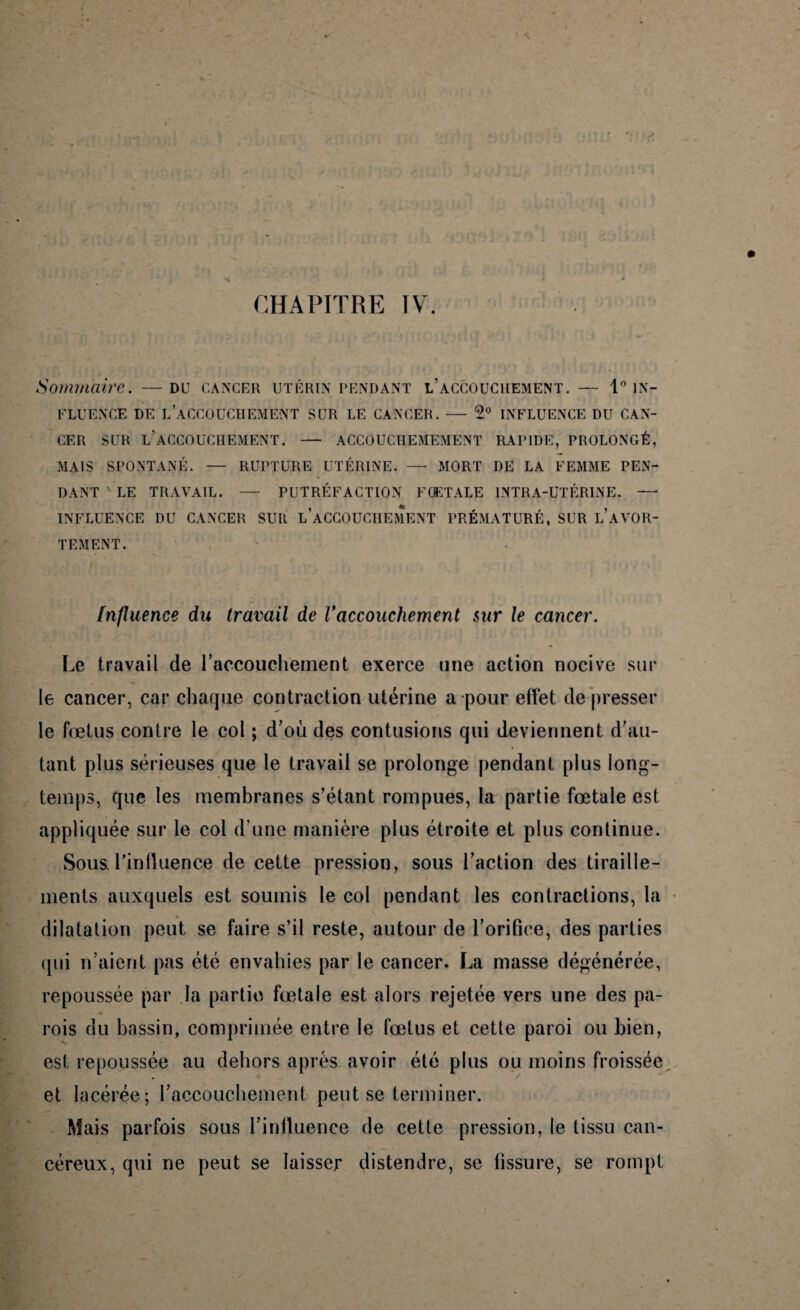 CHAPITRE IV. Sommaire. —du cancer utérin pendant l’accouchement. — Pin- fluence DE L’ACCOUCHEMENT SUR LE CANCER. — 5° INFLUENCE DU CAN¬ CER SUR L’ACCOUCHEMENT. — ACCOUCHEMEMENT RAPIDE, PROLONGÉ, MAIS SPONTANÉ. — RUPTURE UTÉRINE. — MORT DE LA FEMME PEN¬ DANT ' LE TRAVAIL. — PUTRÉFACTION FOETALE INTRA-UTÉRINE. —■ INFLUENCE DU CANCER SUR L’ACCOUCHEMENT PRÉMATURÉ, SUR L’AVOR- TEMENT. Influence du travail de Vaccouchement sur le cancer. Le travail de l'accouchement exerce une action nocive sur le cancer, car chaque contraction utérine a pour elfet de presser le fœtus contre le col ; d’où des contusions qui deviennent d’au¬ tant plus sérieuses que le travail se prolonge pendant plus long¬ temps, que les membranes s’étant rompues, la partie fœtale est appliquée sur le col d’une manière plus étroite et plus continue. wSous. l’influence de cette pression, sous l’action des tiraille¬ ments auxquels est soumis le col pendant les contractions, la dilatation peut se faire s’il reste, autour de l’orifice, des parties qui n’aient pas été envahies par le cancer. La masse dégénérée, repoussée par la partie fœtale est alors rejetée vers une des pa¬ rois du bassin, comprimée entre le fœtus et cette paroi ou bien, est repoussée au dehors après avoir été plus ou moins froissée et lacérée; l’accouchement peut se terminer. Mais parfois sous l’influence de cette pression, le tissu can¬ céreux, qui ne peut se laisser distendre, se fissure, se rompt