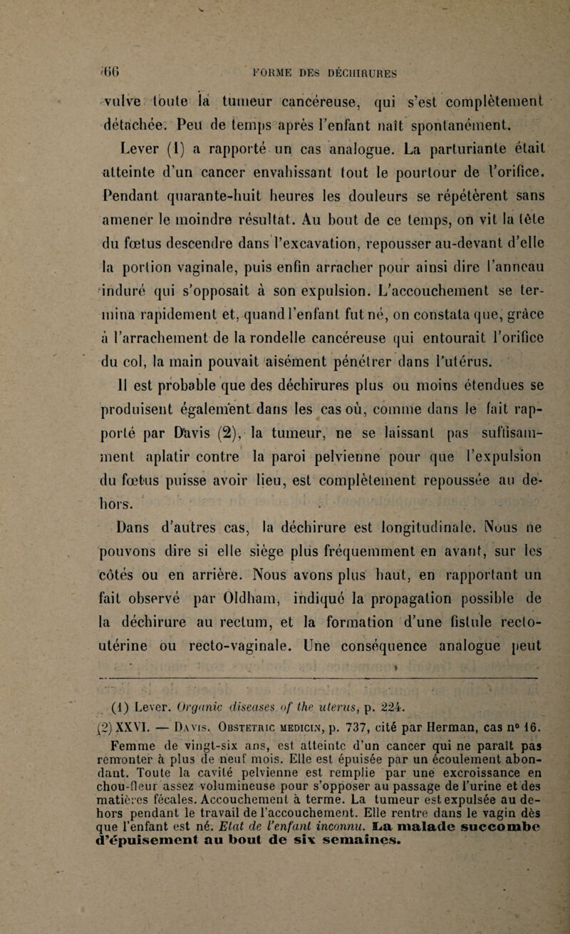 FORME DES DÉCHIRURES ;bg vulve toute la tumeur cancéreuse, qui s’est complètement détachée. Peu de temps après l’enfant naît spontanément. Lever (1) a rapporté un cas analogue. La parturiante était atteinte d’un cancer envahissant tout le pourtour de l’orifice. Pendant quarante-huit heures les douleurs se répétèrent sans amener le moindre résultat. Au bout de ce temps, on vit la tète du fœtus descendre dans l’excavation, repousser au-devant d’elle la portion vaginale, puis enfin arracher pour ainsi dire l’anneau •induré qui s'opposait à son expulsion. L’accouchement se ter¬ mina rapidement et, quand l’enfant fut né, on constata que, grâce à l’arrachement de la rondelle cancéreuse qui entourait l’orifice du col, la main pouvait aisément pénétrer dans l’utérus. 11 est probable que des déchirures plus ou moins étendues se produisent également dans les cas où, comme dans le fait rap¬ porté par D'avis (2), la tumeur, ne se laissant pas suffisam¬ ment aplatir contre la paroi pelvienne pour que l’expulsion du fœtus puisse avoir lieu, est complètement repoussée au de¬ hors. Dans d’autres cas, la déchirure est longitudinale. Nuus ne pouvons dire si elle siège plus fréquemment en avant, sur les côtés ou en arrière. Nous avons plus haut, en rapportant un fait observé par OIdham, indiqué la propagation possible de la déchirure au rectum, et la formation d’une fistule recto- utérine ou recto-vaginale. Une conséquence analogue peut (1) Lever, ürganic diseases.of the utérus, p. 224. (2) XXVI. — Davis. Obstetric medicin, p. 737, cité par Herman, cas n° 16. Femme de vingt-six ans, est atteinte d’un cancer qui ne paraît pas remonter à plus de neuf mois. Elle est épuisée par un écoulement abon¬ dant. Toute la cavité pelvienne est remplie par une excroissance en chou-fleur assez volumineuse pour s’opposer au passage de l’urine et des matièr es fécales. Accouchement à terme. La tumeur est expulsée au de¬ hors pendant le travail de l’accouchement. Elle rentre dans le vagin dès que l’enfant est né. Etat de l'enfant inconnu. ILa malade succombe d’épuisement au bout de six semaines.