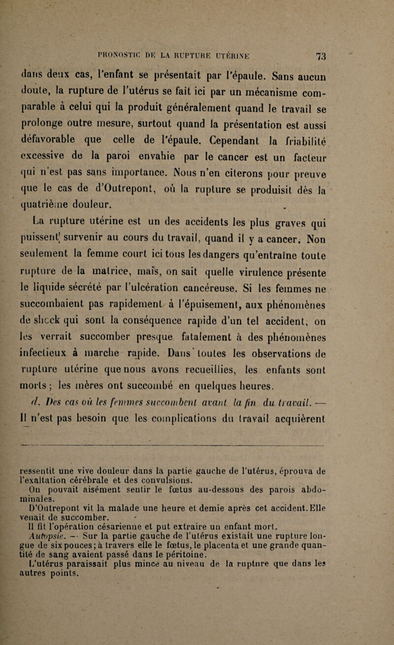 dans deux cas, l'enfant se présentait par l'épaule. Sans aucun doute, la rupture de l’utérus se fait ici par un mécanisme com¬ parable à celui qui la produit généralement quand le travail se prolonge outre mesure, surtout quand la présentation est aussi défavorable que celle de l'épaule. Cependant la friabilité excessive de la paroi envahie par le cancer est un facteur qui n’est pas sans importance. Nous n’en citerons pour preuve que le cas de d’Outrepont, où la rupture se produisit dès la quatrième douleur. La rupture utérine est un des accidents les plus graves qui puissent; survenir au cours du travail, quand il y a cancer. Non seulement la femme court ici tous les dangers qu’entraîne toute rupture de la matrice, mais, on sait quelle virulence présente le liquide sécrété par l’ulcération cancéreuse. Si les femmes ne succombaient pas rapidement à l’épuisement, aux phénomènes de shcck qui sont la conséquence rapide d’un tel accident, on les verrait succomber presque fatalement à des phénomènes infectieux à marche rapide. Dans 'toutes les observations de rupture utérine que nous avons recueillies, les enfants sont morts; les mères ont succombé en quelques heures. cl. Des cas où les femmes succombent avant la fin du travail. — Il n’est pas besoin que les complications du travail acquièrent ressentit une vive douleur dans la partie gauche de l’utérus, éprouva de l’exaltation cérébrale et des convulsions. On pouvait aisément sentir le fœtus au-dessous des parois abdo¬ minales. D’Outrepont vit la malade une heure et demie après cet accident. Elle venait de succomber. 11 fit l’opération césarienne et put extraire un enfant mort. Autopsie. -- Sur la partie gauche de l’utérus existait une rupture lon¬ gue de six pouces; à travers elle le fœtus, le placenta et une grande quan¬ tité de sang avaient passé dans le péritoine. L’utérus paraissait plus mince au niveau de la rupture que dans les autres points.