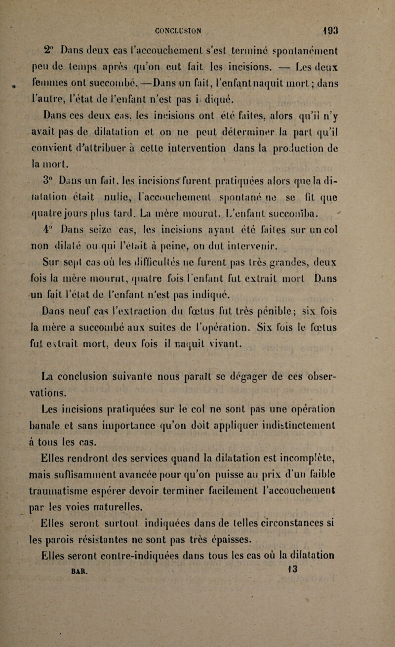 2° Dans doux cas l'accouchement s’est terminé spontanément peu de temps après qu’on eut fait les incisions. — Les deux femmes ont succombé.—Dans un fait, l’enfant naquit mort; dans l’autre, l’état de l’enfant n’est pas i diqué. Dans ces deux cas. les incisions ont été faites, alors qu’il n’y avait pas de dilatation et on ne peut déterminer la part qu’il convient d'attribuer à cette intervention dans la production de la mort. 3° Dans un fait, les incisions furent pratiquées alors que la di¬ latation était nulie, l'accouchement spontané ne se fit que quatre jours plus tard. La mère mourut. L’enfant succomba. 4° Dans seize cas, les incisions ayant été faites sur un col non dilaté ou qui l’était à peine, ou dut intervenir. Sur sept cas où les difficultés ne furent pas très grandes, deux fois la mère mourut, quatre fois l’enfant fut extrait mort Dans un fait l’état de l’enfant n’est pas indiqué. Dans neuf cas l’extraction du fœtus fut très pénible; six fois la mère a succombé aux suites de l’opération. Six fois le fœtus fut extrait mort, deux fois il naquit vivant. La conclusion suivante nous paraît se dégager de ccs obser¬ vations. Les incisions pratiquées sur le col ne sont pas une opération banale et sans importance qu’on doit appliquer indistinctement à tous les cas. Elles rendront des services quand la dilatation est incomplète, mais suffisamment avancée pour qu’on puisse au prix d’un faible traumatisme espérer devoir terminer facilement l’accoucbement par les voies naturelles. Elles seront surtout indiquées dans de telles circonstances si les parois résistantes ne sont pas très épaisses. Elles seront contre-indiquées dans tous les cas où la dilatation 13 BAR.
