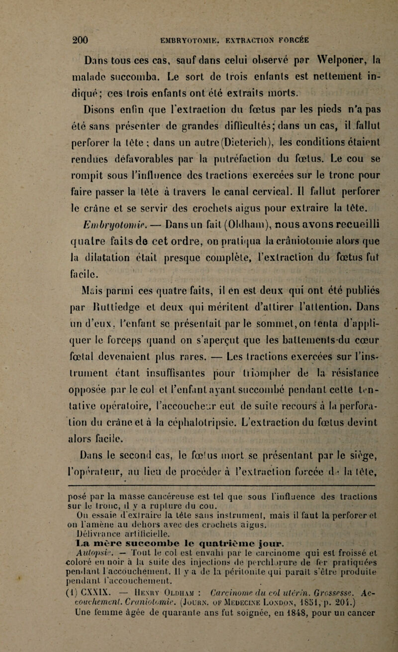 Dans tous ces cas, sauf dans celui observé par Welponer, la malade succomba. Le sort de trois enfants est nettement in¬ diqué; ces trois enfants ont été extraits morts. Disons enfin que l'extraction du fœtus parles pieds n'a pas été sans présenter de grandes difficultés; dans un cas, il fallut perforer la tête; dans un autre (Dietericli), les conditions étaient rendues défavorables par la putréfaction du fœtus. Le cou se rompit sous l'influence des tractions exercées sur le tronc pour faire passer la tète à travers le canal cervical. Il fallut perforer le crâne et se servir des crochets aigus pour extraire la tête. Embryotomie. — Dans un fait (Oldham), nous avons recueilli quatre faits de cet ordre, on pratiqua la craniotomie alors que la dilatation était presque complète, l’extraction du fœtus fut facile. Mais parmi ces quatre faits, il en est deux qui ont été publiés par Duttiedge et deux qui méritent d’attirer l’attention. Dans un d’eux, l'enfant se présentait par le sommet,on tenta d’appli¬ quer le forceps quand on s'aperçut que les battements-dû cœur fœtal devenaient plus rares. — Les tractions exercées sur l’ins¬ trument étant insuffisantes pour triompher de la résistance opposée par le col et l’enfant ayant succombé pendant cette ten¬ tative opératoire, l’accoucheur eut de suite recours à la perfora¬ tion du crâne et à la céphalotripsie. L’extraction du fœtus devint alors facile. Dans le second cas, le fœ!us mort se présentant par le siège, l’opérateur, au lieu de procéder à l’extraction forcée d * la tète, posé par la niasse cancéreuse est tel cpie sous l'influence des tractions sur lu tronc, il y a rupture du cou. On essaie d'exiraire la lèle sans instrument, mais il faut la perforer et on l'amène au dehors avec des crochets aigus. Délivrance artificielle. La mère succombe le quatrième jour. Autopsi. — Tout le col est envahi par le carcinome qui est froissé et coloré en noir à la suite des injections de perchlorure de 1er pratiquées pendant l accouchement. 11 y a de la péritonite qui parait s'être produite pendant l'accouchement. (1) CXXIX. — Henry Oldiiam : Carcinome du col utérin. Grossesse. Ac- coudiemcnl. Craniotomie. (Journ. of Medeci.ne London, 1851, p. 20i.) Une femme âgée de quarante ans fut soignée, en 1848, pour un cancer