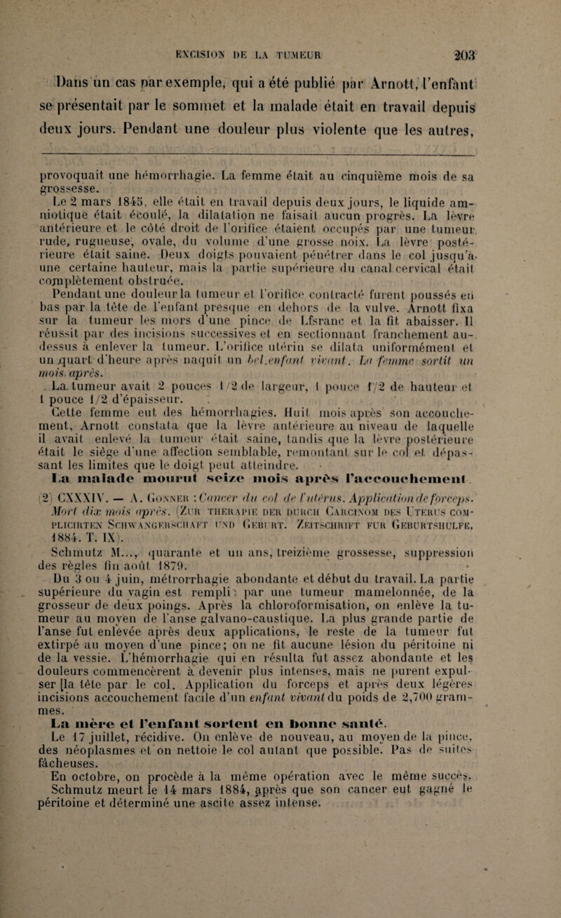 Dans an cas par exemple, qui a été publié par Àrnott, l'enfant se présentait par le sommet, et la malade était en travail depuis deux jours. Pendant une douleur plus violente que les autres, provoquait, une hémorrhagie. La femme était au cinquième mois de sa grossesse. Le 2 mars 1845, elle était en travail depuis deux jours, le liquide am¬ niotique était écoulé, la dilatation ne faisait aucun progrès. La lèvre antérieure et le côté droit de l'orifice étaient occupés par une tumeur, rude, rugueuse, ovale, du volume d’une grosse noix. La lèvre posté¬ rieure était saine. Deux doigts pouvaient pénétrer dans le col jusqu’à- une certaine hauteur, mais la partie supérieure du canal cervical était complètement obstruée. Pendant une douleur la tumeur et l’orifice contracté furent poussés en bas par la tête de l'enfant presque en dehors de la vulve. Arnott fixa sur la tumeur U*s mors d'une pince de Lfsranc et la fit abaisser. Il réussit par des incisions successives et en sectionnant franchement au- dessus à enlever la tumeur. L’orifice utérin se dilata uniformément et un .quart d’heure après naquit un bel.enfant virant. La femme sortit un mois, après. La, tumeur avait 2 pouces 1/2 de largeur, I pouce 1/2 de hauteur et 1 pouce 1/2 d’épaisseur. : Cette femme eut des hémorrhagies. Huit mois après son accouche¬ ment, Àrnott constata que la lèvre antérieure au niveau de laquelle il avait enlevé la tumeur était saine, tandis que la lèvre postérieure était le siège d’une affection semblable, remontant sur le col et dépas¬ sant les limites que le doigt peut atteindre. I.a malade mourut seize mois après l’accoucliemenl (2) CXXXIY. - A. G oxner : Cancer du cal de l'utérus. Application de forceps. Mort dix mois après. (Zur thérapie der durch Carcinom des Utérus com- PL ICI II T EX S CH WA X G ER SCH A ET UXD GkBURT. ZEITSCHRIFT FUR GeBURTSHULFE, 1884. T. IX). Sclimutz M..., quarante et un ans, treizième grossesse, suppression des règles fin août 1879. Du 3 ou 4 juin, métrorrhagie abondante et début du travail. La partie supérieure du vagin est remplie par une tumeur mamelonnée, de la grosseur de deux poings. Après la chloroformisation, on enlève la tu¬ meur au moyen de l’anse galvano-caustique. La plus grande partie de l’anse fut enlevée après deux applications, le reste de la tumeur fut extirpé au moyen d’une pince; on ne fit aucune lésion du péritoine ni de la vessie. L'hémorrhagie qui en résulta fut assez abondante et les douleurs commencèrent à. devenir plus intenses, mais ne purent expul¬ ser [la tète par le col. Application du forceps et après deux légères incisions accouchement facile d’un enfant vivant du poids de 2,700 gram¬ mes. La mère cl l’enfant sortent en lionne santé. Le 17 juillet, récidive. On enlève de nouveau, au moyen de la pince, des néoplasmes et on nettoie le col autant que possible. Pas de suites fâcheuses. En octobre, on procède à la même opération avec le même succès. Schmutz meurt le 14 mars 1884, après que son cancer eut gagné le péritoine et déterminé une ascite assez intense.