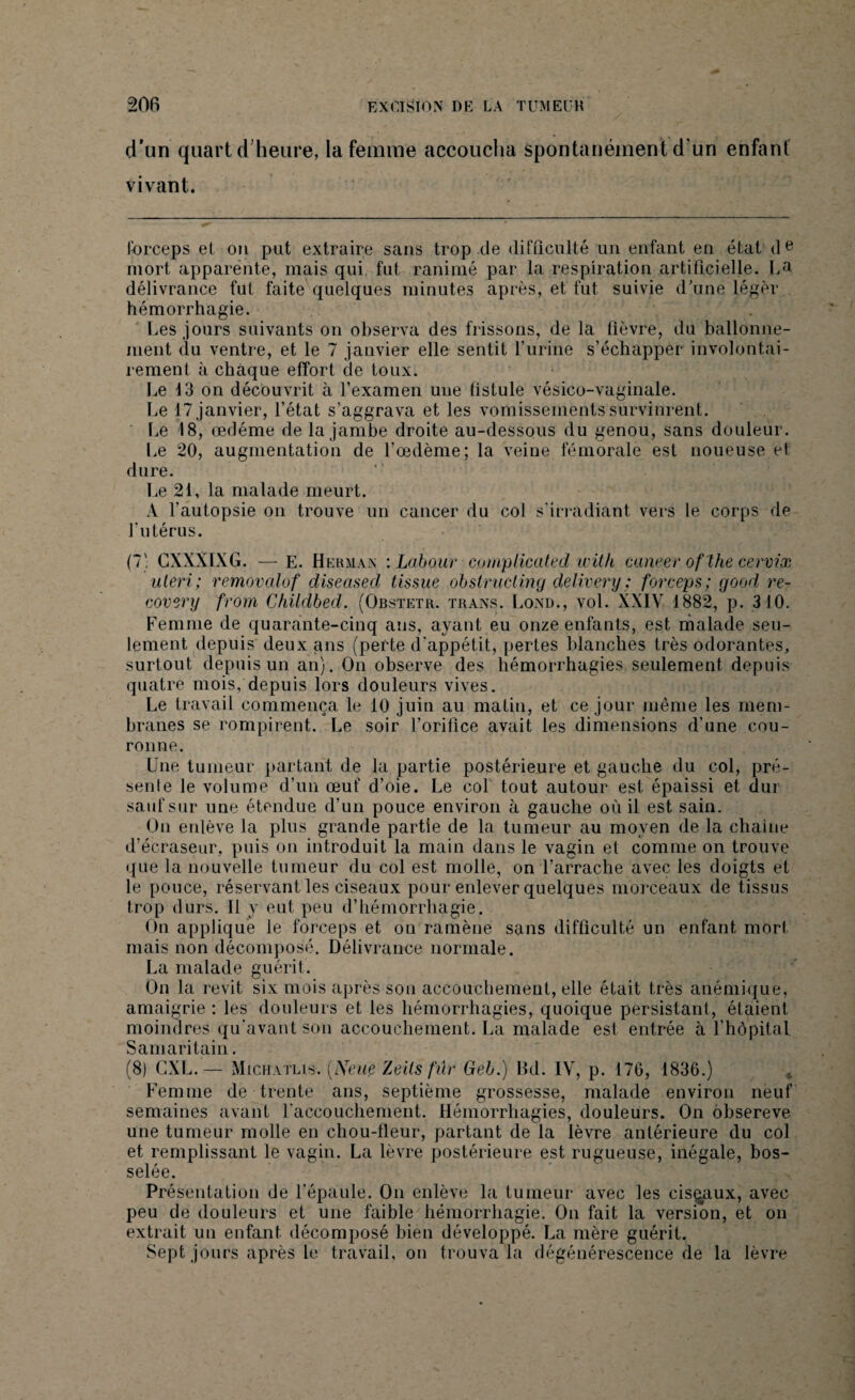 d’un quart d’heure, la femme accoucha spontanément d'un enfant vivant. forceps et on put extraire sans trop .de difficulté un enfant en état de mort apparente, mais qui fut ranimé par la respiration artificielle. La délivrance fut faite quelques minutes après, et fut suivie d'une léger hémorrhagie. Les jours suivants on observa des frissons, de la fièvre, du ballonne¬ ment du ventre, et le 7 janvier elle sentit l’urine s’échapper involontai¬ rement à chaque effort de toux. Le 13 on découvrit à l’examen une fistule vésico-vaginale. Le 17 janvier, l’état s'aggrava et les vomissements survinrent. Le 18, œdème de la jambe droite au-dessous du genou, sans douleur. Le 20, augmentation de l’œdème; la veine fémorale est noueuse et dure. Le 21, la malade meurt. A l’autopsie on trouve un cancer du col s’irradiant vers le corps de l’utérus. (7) CXXXIXG. —E. Herman : Labour complicated with caneer of the cervix uleri ; removalof diseased tissue obstructing delivery; forceps; good re- covery front Childbed. (Obstetr. trans. Lond., vol. XXIV 1882, p. 310. Femme de quarante-cinq ans, ayant eu onze enfants, est malade seu¬ lement depuis deux ans (perte d'appétit, pertes blanches très odorantes, surtout depuis un an). On observe des hémorrhagies seulement depuis quatre mois, depuis lors douleurs vives. Le travail commença le 10 juin au matin, et ce jour même les mem¬ branes se rompirent. Le soir l’orifice avait les dimensions d’une cou¬ ronne. Une tumeur partant de la partie postérieure et gauche du col, pré¬ sente le volume d’un œuf d’oie. Le col tout autour est épaissi et dur sauf sur une étendue d’un pouce environ à gauche où il est sain. On enlève la plus grande partie de la tumeur au moyen de la chaîne d’écraseur, puis on introduit la main dans le vagin et comme on trouve que la nouvelle tumeur du col est molle, on l’arrache avec les doigts et le pouce, réservant les ciseaux pour enlever quelques morceaux de tissus trop durs. 11 y eut peu d’hémorrhagie. On appliqué le forceps et on ramène sans difficulté un enfant mort mais non décomposé. Délivrance normale. La malade guérit. On la revit six mois après son accouchement, elle était très anémique, amaigrie : les douleurs et les hémorrhagies, quoique persistant, étaient moindres qu'avant son accouchement. La malade est entrée à l'hôpital Samaritain. (8) CXL.— Michatlis. (Neiie Zeils fur Geb.) Bd. IV, p. 176, 1836.) Femme de trente ans, septième grossesse, malade environ neuf semaines avant l'accouchement. Hémorrhagies, douleurs. On obsereve une tumeur molle en chou-lleur, partant de la lèvre antérieure du col et remplissant le vagin. La lèvre postérieure est rugueuse, inégale, bos¬ selée. Présentation de l’épaule. On enlève la tumeur avec les ciseaux, avec peu de douleurs et une faible hémorrhagie. On fait la version, et on extrait un enfant décomposé bien développé. La mère guérit. Sept jours après le travail, on trouva la dégénérescence de la lèvre