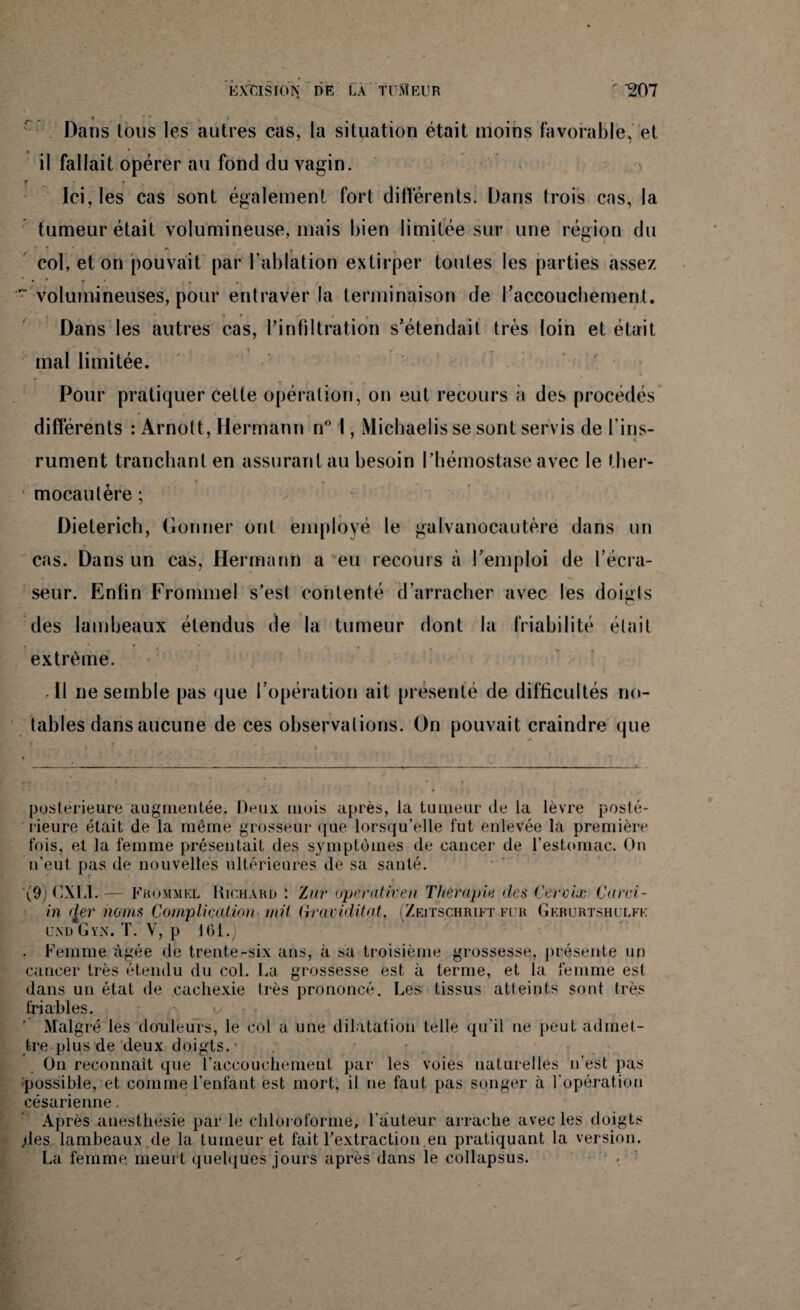 Dans tous les autres cas, la situation était moins favorable, et il fallait opérer au fond du vagin. * - • Ici, les cas sont également fort différents. Dans trois cas, la tumeur était volumineuse, mais bien limitée sur une région du col, et on pouvait par l'ablation extirper tonies les parties assez • T ' * ' ■- volumineuses, pour entraver la terminaison de l'accouchement. ’ i • *r . f t , Dans les autres cas, l’infiltration s’étendait très loin et était mal limitée. Pour pratiquer cette opération, on eut recours a des procédés différents : Arnott, Hermann n° I, iVlichaelis se sont servis de fins- rument tranchant en assurantau besoin l’hémostase avec le ther¬ mocautère ; Dieterich, Gonner ont employé le galvanocautère dans un cas. Dans un cas, Hermann a eu recours à l’emploi de l’écra- seur. Entin Fronnnel s’est contenté d’arracher avec les doigts des lambeaux étendus de la tumeur dont la friabilité était V *  » * • • . extrême. • Il ne semble pas que l’opération ait présenté de difficultés no¬ tables dans aucune de ces observations. On pouvait craindre que postérieure augmentée. Deux mois après, la tumeur de la lèvre posté¬ rieure était de la même grosseur que lorsqu’elle fut enlevée la première fois, et la femme présentait des symptômes de cancer de l’estomac. On n’eut pas de nouvelles ultérieures de sa santé. (9) CXL1. — Frommkl Richard : Zur operativen Thérapie des Cerdx Card¬ in (j,er noms Complication mil (iraviditat, (Zeitschrift fur Geburtshulfk und Gyn. T. V, p 161.) . Femme âgée de trente-six ans, à sa troisième grossesse, présente un cancer très étendu du col. La grossesse est à terme, et la femme est dans un état de cachexie très prononcé. Les tissus atteints sont très friables. ’ Malgré les douleurs, le col a une dilatation telle qu’il ne peut admet¬ tre plus de deux doigts. - . On reconnaît que l’accouchement par les voies naturelles n’est pas possible, et comme l’enfant est mort, il ne faut pas songer à l'opération césarienne. Après anesthésie par le chloroforme, l’auteur arrache avec les doigts .des lambeaux de la tumeur et fait l’extraction.en pratiquant la version. La femme meurt quelques jours après dans le collapsus.