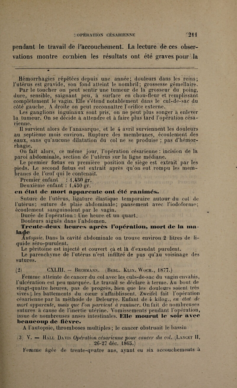 pendant le travail de l’accouchement. La lecture de ces obser¬ vations montre combien les résultats ont été graves pour la Hémorrhagies répétées depuis une année; douleurs dans les reins; l’utérus est gravide, son fond atteint le nombril; grossesse gémellaire. Par le toucher on peut sentir une tumeur de la grosseur du poing, dure, sensible, saignant peu, à surface en chou-fleur et remplissant complètement le vagin. Elle s’étend notablement dans le cul-de-sac du côté gauche. A droite on peut reconnaître l’orifice externe. Les ganglions inguinaux sont pris, on ne peut plus songer à enlever la tumeur. On se décide à attendre et à faire plus tard l’opération césa¬ rienne. Il survient alors de l’anasarque, et le 4 avril surviennent les douleurs au septième mois environ. Rupture des membranes, écoulement des eaux, sans qu'aucune dilatation du col ne se produise ; pas d’hémor¬ rhagie. On fait alors, ce même jour, l’opération césarienne : incision de la paroi abdominale, section de l’utérus sur la ligne médiane. Le premier fœtus en première position de siège est extrait par les pieds. Le second fœtus est extrait après qu’on eut rompu les mem¬ branes de l'œuf qui le contenait. Premier enfant : 1,450 gr. Deuxième enfant : 1,450 gr. en état de mort apparente ont été ranimés. Suture de l’utérus, ligature élastique temporaire autour du col de l’utérus; suture de plaie abdominale; pansement avec l’iodoforme; écoulement sanguinolent par le vagin. Durée de l’opération : Une heure et un quart. Douleurs aiguës dans l’abdomen. Trente-deux heures après l’opération, mort de la ma¬ lade Autopsie. Dans la cavité abdominale on trouve environ 2 litres de li¬ quide séro-purulent. , Le péritoine est injecté et couvert çà et là d’exsudat purulent. Le parenchyme de l’utérus n’est infiltré de pus qu’au voisinage des sutures. (2) CXLI1L — Reçumann. (Bkrl. Klin. Wuch., 1877.) Femme atteinte de cancer du col avec les culs-de-sac du vagin envahis, l’ulcération est peu marquée. Le travail se déclare à terme. Au bout de vingt-quatre heures, pas de progrès, bien que les douleurs soient très vives ; les battements du cœur s’affaiblissent. Zweifel fait l’opération césarienne par la méthode de Deleurye. Enfant de 4 kilog., en état de mort apparente, mais que Von parvient à ranimer. On fait de nombreuses sutures à cause de l’inertie utérine. Vomissements pendant l’opération, issue de nombreuses anses intestinales. Elle mourut le soir avec beaucoup de fièvre. A l’autopsie, thromboses multiples; le cancer obstruait le bassin i'3) V. — Hall Davis Opération césarienne pour cancer du col. {Lancet II, . 26-27 déc. 1865.) Femme âgée de trente-quatre ans, ayant eu six accouchements -à