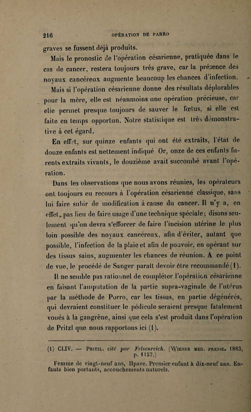 graves se fussent déjà produits. Mais le pronostic de l’opération césarienne, pratiquée dans le cas de cancer, restera toujours très grave, car la présence des noyaux cancéreux augmente beaucoup les chances d infection. Mais si l’opération césarienne donne des résultats déplorables pour la mère, elle est néanmoins une opération précieuse, car elie permet presque toujours de sauver le fœtus, si elle est faite en temps opportun. Notre statistique est très démonstra¬ tive à cet égard. En effet, sur quinze enfants qui ont été extraits, 1 état de douze enfants est nettement indiqué Or, onze de ces enfants fu- rents extraits vivants, le douzième avait succombé avant I opé¬ ration. Dans les observations que nous avons réunies, les opérateurs ont toujours eu recours à l’opération césarienne classique, sans lui faire subir de modification à cause du cancer. Il n’y a, en effet,, pas lieu de faire usage d’une technique spéciale; disons seu¬ lement qu'on devra s'efforcer de faire l’incision utérine le plus loin possible des noyaux cancéreux, afin d’éviter, autant que possible, l’infection de la plaie et afin de pouvoir, en opérant sur des tissus sains, augmenter les chances de réunion. A ce point de vue, le procédé de Sanger paraît devoir être recommandé ( l). Il ne semble pas rationnel de compléter l’opéraiion césarienne en faisant l’amputation de la partie supra-vaginale de l’utérus par la méthode de Porro, car les tissus, en partie dégénérés, qui devraient constituer le pédicule seraient presque fatalement voués à la gangrène, ainsi que cela s'est produit dans l’opéra!ion de Pritzl que nous rapportons ici (I). (1) CLIV. — Pritzl. cité par Yelsenreich. (Wiener med. presse. 1883, n. 4157.) ' I Femme de vingt-neuf ans, llpare. Premier enfant à dix-neuf ans. En¬ fants bien portants, accouchements naturels.