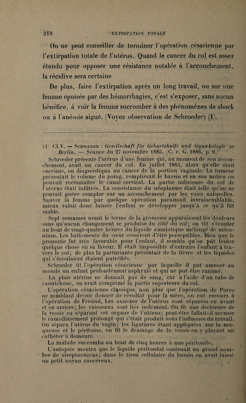 On ne peut conseiller de terminer l’opération césarienne par l’extirpation totale de l’utérus. Quand le cancer du col est assez étendu pour opposer une résistance notable à l'accouchement, la récidive sera certaine De plus, faire l’extirpation après un long travail, ou sur une femme épuisée par des hémorrhagies, c’est s’exposer, sans aucun bénéfice, à voir la femme succomber à des phénomènes de shock ou à l'anémie aiguë. (Voyez observation de Schroeder) (J). (1 OLV. — Schrœder : Gesellschaft fur Geburtshulfe und Gynækologie zu Berlin. — Séance (lu 27 novembre 1885. (G. f. G. 1886, p. 9.) Schrœder présente l’utérus d’une femme qui, au moment de son accou¬ chement, avait un cancer du col. En juillet 1885, alors qu'elle était enceinte, on diagnostiqua un cancer de la portion vaginale. La tumeur présentait le volume du poing, remplissait le bassin et en son milieu on pouvait reconnaître le canal cervical. La partie inférieure du col de l’utérus était infiltrée. La consistance du néoplasme était telle qu’on ne pouvait guère compter sur un accouchement par les voies naturelles. Sauver la femme par quelque opération paraissait invraisemblable, mieux valait donc laisser l’enfant se développer jusqu’à ce qu’il fût viable. Sept semaines avant le terme delà grossesse apparaissent les douleurs sans qu'aucun changement se produise du côté du col; on vit s’écouler au bout de vingt-quatre heures du liquide amniotique mélangé de méco¬ nium. Les battements du cœur cessèrent d’être perceptibles. Bien que le pronostic fut très favorable pour l'enfant, il sembla qu’on pût tenter quelque chose en sa faveur. Il était impossible d’extraire l’enfant à tra¬ vers le col; de plus la parturiante présentait de la fièvre et les liquides qui s’écoulaient étaient putréfiés. Schrœder fit l’opération césarienne par laquelle il put amener au monde un enfant profondément asphyxié et qui ne put être ranimé. La plaie utérine ne donnait pas de sang, car à l’aide d’un tube de caoutchouc, on avait comprimé la partie supérieure du col. L’opération césarienne classique, non plus que l’opération de Porro ne semblant devoir donner de résultat pour la mère, on eut recours à l’opération de Freund, Les annexes de l’utérus sont séparées en avant et en arrière; les vaisseaux sont liés isolément. On fit une déchirure de la vessie en séparant cet organe de l’utérus; peut-être fallait-il accuser le ramollissement prolongé qui s’était produit sous l’influence du travail. On sépara l’utérus du vagin; les ligatures étant appliquées sur la mu¬ queuse et le péritoine, on fit. le drainage de la vessie en y plaçant, un cathéter à demeure. La malade succomba au bout de cinq heures à une péritonite. L’autopsie montra que le liquide péritonéal contenait un grand nom¬ bre de streptococcus ; dans le (issu cellulaire du bassin on avait laissé- un petit noyau cancéreux. * ,