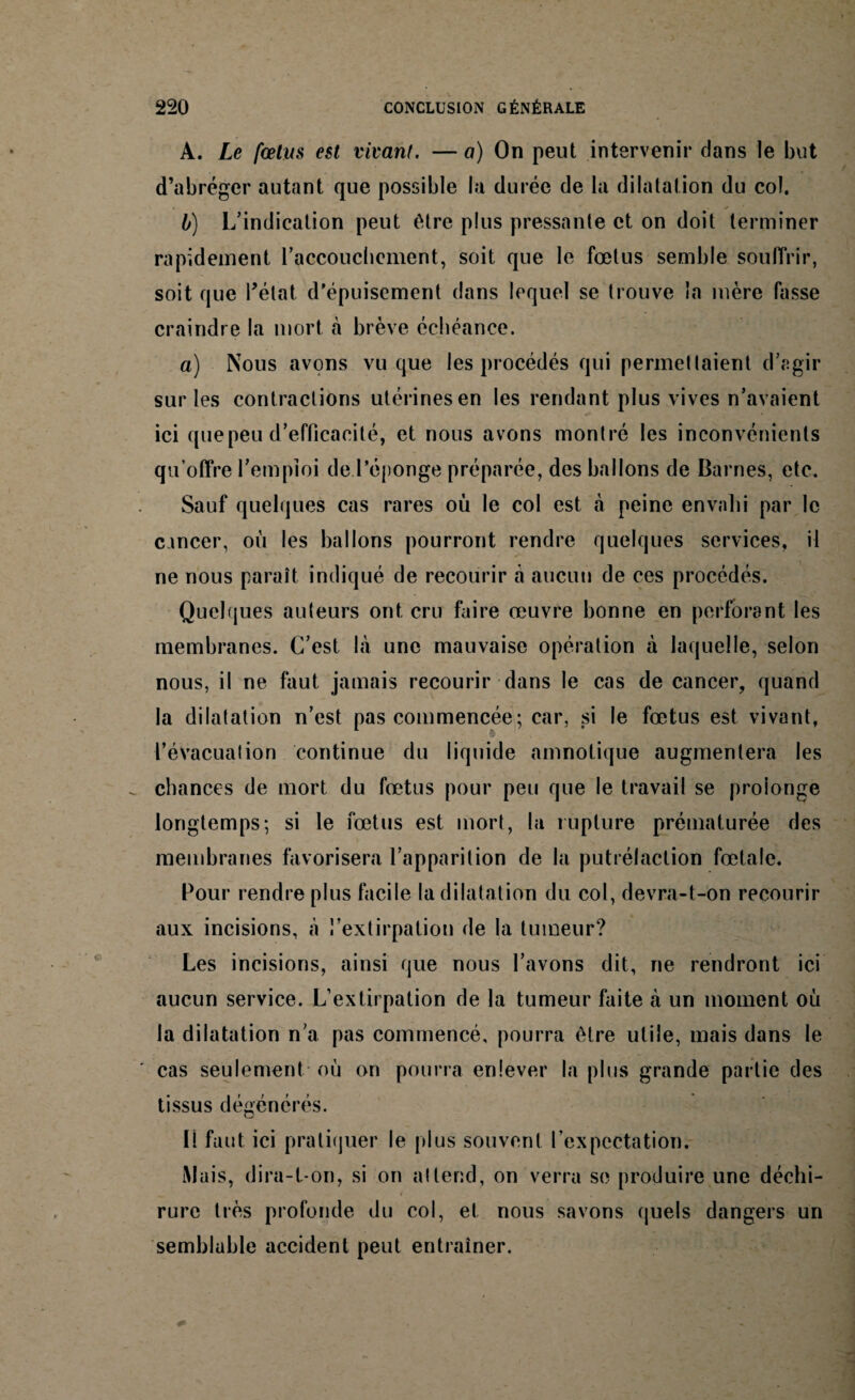 A. Le fœtus est vivant. — a) On peut intervenir dans le but d’abréger autant que possible la durée de la dilatation du col. • ✓ b) L’indication peut être plus pressante et on doit terminer rapidement l'accouchement, soit que le fœtus semble souffrir, soit que l’état d’épuisement dans lequel se trouve la mère fasse craindre la mort à brève échéance. a) Nous avons vu que les procédés qui permettaient d’agir sur les contractions utérines en les rendant plus vives n’avaient ici que peu d’efficacité, et nous avons montré les inconvénients qu’offre remploi de l’éponge préparée, des ballons de Darnes, etc. Sauf quelques cas rares où le col est à peine envahi par le cancer, où les ballons pourront rendre quelques services, il ne nous paraît indiqué de recourir à aucun de ces procédés. Quelques auteurs ont cru faire œuvre bonne en perforant les membranes. C’est là une mauvaise opération à laquelle, selon nous, il ne faut jamais recourir dans le cas de cancer, quand la dilatation n’est pas commencée; car, si le fœtus est vivant, l’évacuation continue du liquide amnotique augmentera les chances de mort du fœtus pour peu que le travail se prolonge longtemps; si le fœtus est mort, la rupture prématurée des membranes favorisera l’apparition de la putrélaction fœtale. Pour rendre plus facile la dilatation du col, devra-t-on recourir aux incisions, à l’extirpation de la tumeur? Les incisions, ainsi que nous l’avons dit, ne rendront ici aucun service. L’extirpation de la tumeur faite à un moment où la dilatation n’a pas commencé, pourra être utile, mais dans le cas seulement où on pourra enlever la plus grande partie des tissus dégénérés. Il faut ici pratiquer le plus souvent l’expectation. Mais, dira-t-on, si on attend, on verra se produire une déchi- « # ‘ , rure très profonde du col, et nous savons quels dangers un semblable accident peut entraîner.