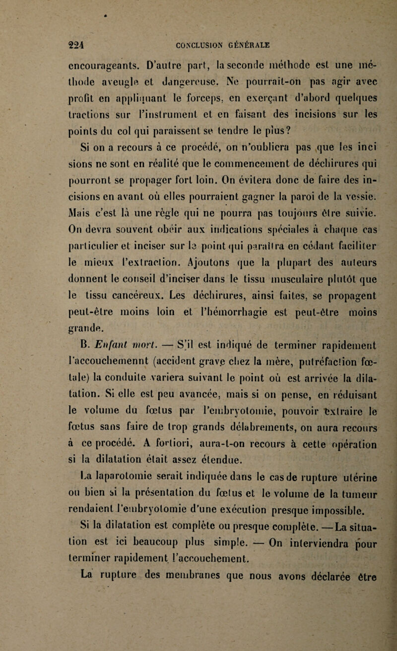 encourageants. D’autre part, la seconde méthode est une mé¬ thode aveugle et dangereuse. Ne pourrait-on pas agir avec profit en appliquant le forceps, en exerçant d’abord quelques tractions sur l’instrument et en faisant des incisions sur les points du col qui paraissent se tendre le plus? Si on a recours à ce procédé, on n’oubliera pas que les inci sions ne sont en réalité que le commencement de déchirures qui pourront se propager fort loin. On évitera donc de faire des in¬ cisions en avant ou elles pourraient gagner la paroi de la vessie. Mais c’est là une règle qui ne pourra pas toujours être suivie. On devra souvent obéir aux indications spéciales à chaque cas particulier et inciser sur la point qui paraîtra en cédant faciliter le mieux l’extraction. Ajoutons que la plupart des auteurs donnent le conseil d’inciser dans le tissu musculaire plutôt que le tissu cancéreux. Les déchirures, ainsi faites, se propagent peut-être moins loin et l’hémorrhagie est peut-être moins grande. B. Enfant mort. — S’il est indiqué de terminer rapidement l’accouchemennt (accident grav.e chez la mère, putréfaction fœ¬ tale) la conduite variera suivant le point où est arrivée la dila¬ tation. Si elle est peu avancée, mais si on pense, en réduisant le volume du fœtus par l’embryotomie, pouvoir Extraire le fœtus sans faire de trop grands délabrements, on aura recours à ce procédé. A fortiori, aura-t-on recours à cette opération si la dilatation était assez étendue. La laparotomie serait indiquée dans le cas de rupture utérine ou bien si la présentation du fœtus et le volume de la tumeur rendaient l'embryotomie d’une exécution presque impossible. Si la dilatation est complète ou presque complète. —La situa¬ tion est ici beaucoup plus simple. — On interviendra pour terminer rapidement l’accouebement. La rupture des membranes que nous avons déclarée être