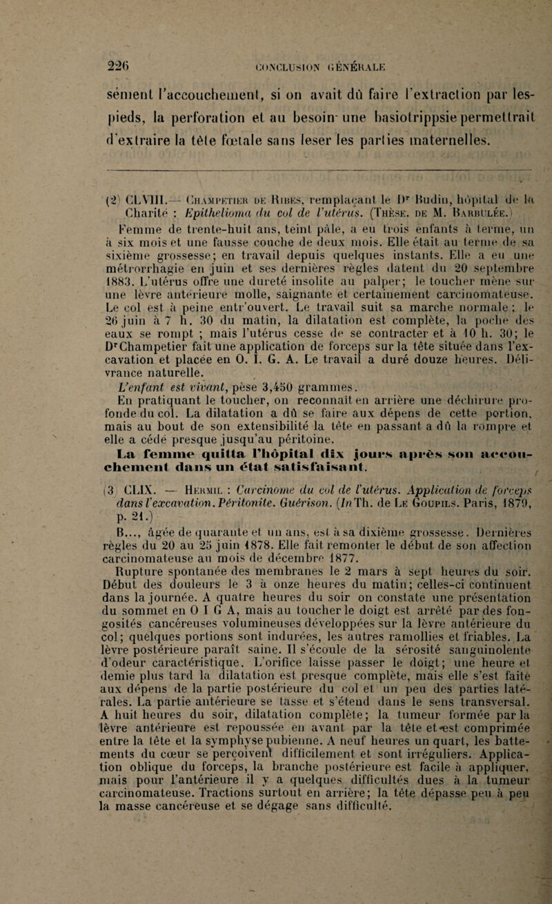 sèment l'accouchement, si on avait du faire rextraction par les- pieds, la perforation et au besoin-une hasiotrippsiepermettrait d'extraire la tète fœtale sans lesër les parties maternelles. (2) CLY1II.— Champetier l»e Rires, remplaçant le Rr Budin, hôpital de la Charité : Epithelioma du col de l'utérus. (Thèse, de M. Barbelée.) Femme de trente-huit ans, teint pâle, a eu trois enfants à terme, un à six mois et une fausse couche de deux mois. Elle était au terme de sa sixième grossesse; en travail depuis quelques instants. Elle a eu une métrorrhagie en juin et ses dernières règles datent du 20 septembre 1883. L'utérus offre une dureté insolite au palper; le toucher mène sur une lèvre antérieure molle, saignante et certainement carcinomateuse. Le col est à peine entr’ouvert. Le travail suit sa marche normale ; le 26 juin à? h. 30 du matin, la dilatation est complète, la poche des eaux se rompt ; mais l’utérus cesse de se contracter et à 10 h. 30; le DrChampetier fait une application de forceps sur la tête située dans l’ex¬ cavation et placée en O. I. G. A. Le travail a duré douze heures. Déli¬ vrance naturelle. L’enfant est vivant, pèse 3,450 grammes. En pratiquant le toucher, on reconnaît en arrière une déchirure pro¬ fonde du col. La dilatation a dû se faire aux dépens de cette portion, mais au bout de son extensibilité la tète en passant a dû la rompre et elle a cédé presque jusqu’au péritoine. La femme quitta l’hôpital dix jjours après sou aeeou- chement dans un état satisfaisant. (3 GLIX. — Heh.mil : Carcinome du cul de l'utérus. Application de forceps dans Vexcavation. Péritonite. Guérison. (7nTh. de Le Goupils. Paris, 1879, p. 21.) B..., âgée de quarante et un ans, est à sa dixième grossesse. Dernières règles du 20 au 25 juin 1878. Elle fait, remonter le début, de son affection carcinomateuse au mois de décembre 1877. Rupture spontanée des membranes le 2 mars à sept heures du soir. Début des douleurs le 3 à onze heures du matin; celles-ci continuent dans la journée. A quatre heures du soir on constate une présentation du sommet en O I G A, mais au toucher le doigt est arrêté par des fon¬ gosités cancéreuses volumineuses développées sur la lèvre antérieure du col; quelques portions sont indurées, les autres ramollies et friables. La lèvre postérieure paraît saine. Il s'écoule de la sérosité sanguinolente d'odeur caractéristique. L’orifice laisse passer le doigt; une heure el demie plus tard la dilatation est presque complète, mais elle s’est faite aux dépens de la partie postérieure du col et un peu des parties laté¬ rales. La partie antérieure se tasse et s’étend dans le sens transversal. A huit heures du soir, dilatation complète ; la tumeur formée par la lèvre antérieure est repoussée en avant par la tête et*est comprimée entre la tête et la symphyse pubienne. A neuf heures un quart, les batte¬ ments du cœur se perçoivent difficilement et sont irréguliers. Applica¬ tion oblique du forceps, la branche postérieure est facile à appliquer, mais pour l’antérieure il v a quelques difficultés dues à la tumeur carcinomateuse. Tractions surtout en arrière; la tête dépasse peu à peu la masse cancéreuse et se dégage sans difficulté.