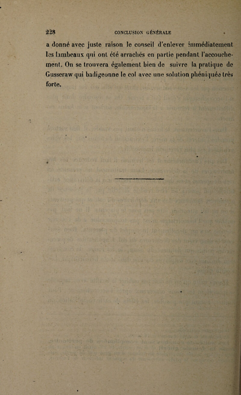 a donné avec juste raison le conseil d’enlever immédiatement les lambeaux qui ont été arrachés en partie pendant l’accouche* ment. On se trouvera également bien de suivre la pratique de Gusseraw qui badigeonne le col avec une solution phéniquée très forte.