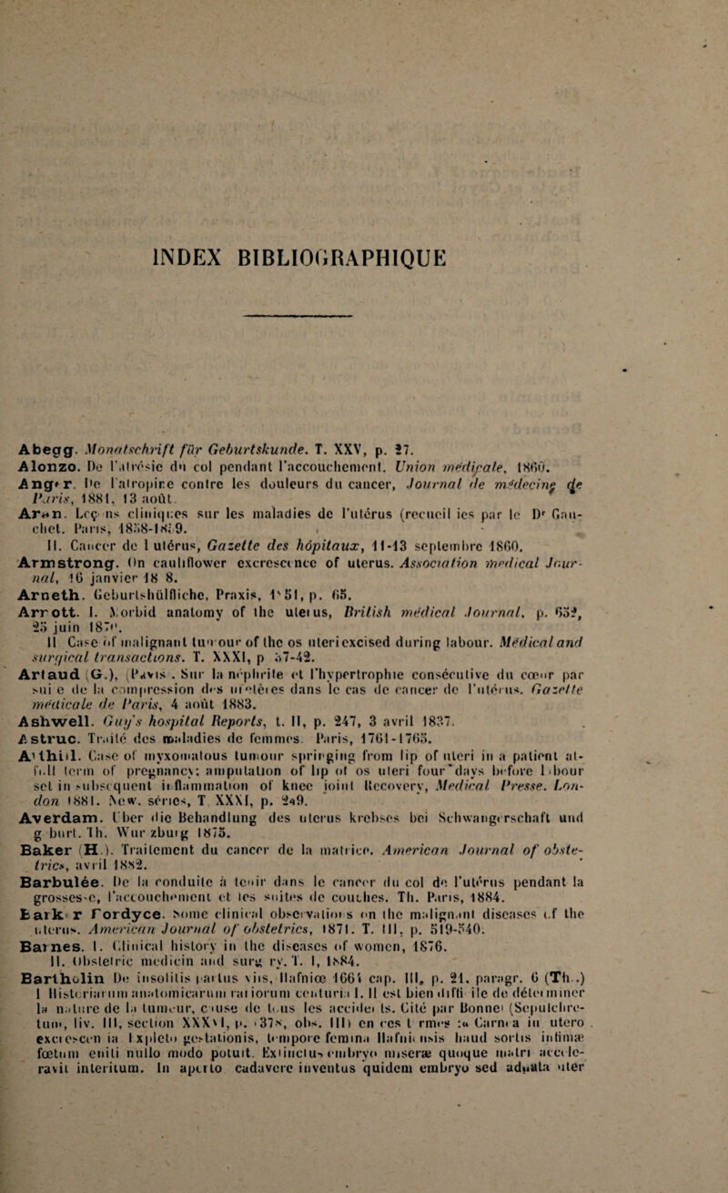 INDEX BIBLIOGRAPHIQUE Abegg. Monatschrift fur Gcburtskunde. T. XXV, p. 57. Alonzo. De l'atrésie du col pendant l'accouchement. Union médicale, 1860. Ang*r. De lairopine contre les douleurs du cancer, Journal de médecine de Paris, 1881, 13 août. Ar«*n. Lcç ns cl in it| i:es sur les maladies de l’utérus (recueil ics par le l)r Gau- chet. Paris, 1838-1 Si 9. II. Cancer de 1 utérus, Gazette des hôpitaux, 11-13 septembre 1860. Armstrong. On eauliflovvcr excresccncc of utérus. Association medical Jour¬ nal, 16 janvier 18 8. Arneth. Geburlshülflichc, Praxis, l'5l,p. 63. Arrott. 1. iVorbid anatomy of tlie uletus, Rrilish médical Journal. p. 635, 53 juin 1870. li Case of malignanl tumour of the os uleri cxcised during labour. Médical and svrr/ical transactions. T. XXXI, p 37-42. Artaud (G.), (Pavis . Sur la néphrite et l'hypertrophie consécutive du coum par sui e de la compression d« s melèies dans le cas de cancer de l’utérus. Gazette médicale de Paris, 4 août 1883. Ashwell. Guys hospital Reports, t. Il, p. 247, 3 avril 1837. Astruc. Traité des maladies de femmes Paris, 1761-1763. A'thiil. Case of mvxomatous tumour springing from lip of uleri in a patient at- fi.Il lerm of pregnanev; amputation of lip of os uleri four'days Ixfore labour sel in subséquent inflammation of knec joint Itccovery, Medical Presse. Lon¬ don 1881. Xe«v. séries, T XXXI, p. 2a9. Averdam. I ber die Behandlung des utérus krebses bei Schwangi rschaft und g burt. Th. Wur /.buig 1873. Baker (H ). Traitement du cancer de la matrice. American Journal of obste- trics, avril 18S2. Barbulée. De la conduite à tenir dans le cancer du col de l’utérus pendant la grossesse, l’accouchement et les suites de couches. Th. Paris, 1884. fcark r Fordyce. Mime clinical observations on ilie malignanl discases ef the utérus. American Journal of obstetrics, 1871. T. III. p. 519-340. Bat nés. I. Clinical history in llie discascs of women, 1876. 11. Obstetriç mcdicin and surg ry. T. I, 1<s84. Bartholin Do insolitis l arlus \iis, llafniœ 1664 cap. III, p. 21, parngr. 6 (Th .) 1 Histcriarum anatomicarum raiiorum centuri.i I. Il est biendifti ile de délei miner la nature de la tumeur, c uise de tous les accidei ts. Cité par Bonne (Scpulclire- tum, liv. III, section XXX'I, p. '37*, obs. Ilh en ces t rmes :« Carn» a in utero exciesccn ia I xplcto gesdaiionis, lempore femina Ilafni* usis liaud sortis infimæ fœtum e ii i li nullo modo potuit. Exiinclu*» ciubryo miseræ quoque malri acccle- ravit interitum. In aperto cadavere iuventus quidem enibryo sed adwata uter