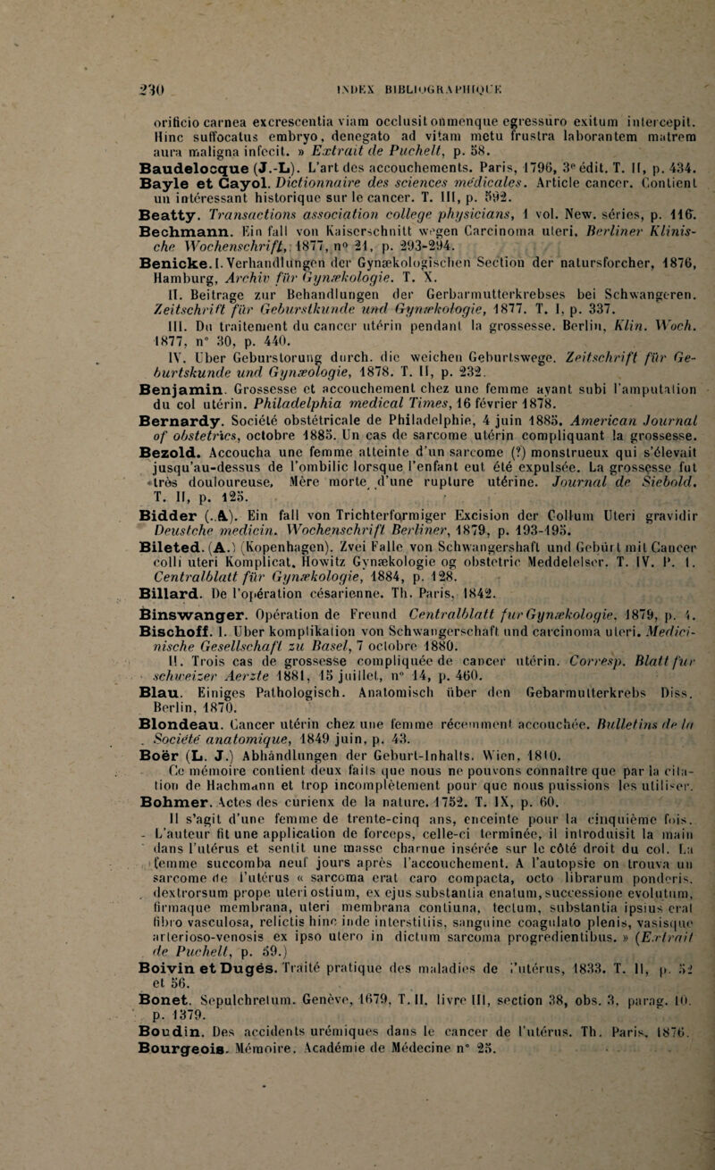 orificio carnea excrescentia viarn occlusit onmenque egressuro exitum intercepit. Hinc suffocatus embryo, denegato ad vitam metu frustra laborantem matrem aura maligna infccit. » Extrait de Puchelt, p. 58. Baudelocque (J.-L). L’art des accouchements. Paris, 1796, 3e édit. T. 11, p. 434. Bayle et Cayol. Dictionnaire des sciences médicales. Article cancer. Contient un intéressant historique sur le cancer. T. III, p. 592. Beatty. Transactions association college physicians, 1 vol. New. séries, p. 11G. Bechmann. Lin fa 11 von Kaiscrschnitt wegen Carcinoma uleri. Berliner Klinis- che Wochenschrift, 4877, n° 24, p. 293-294. Benicke.I. Verhatullungen der Gynækologischen Section der natursforcher, 1876, Hamburg, Archiv fur Gynækologie. T. X. II. Beitrage zur Behandlungen der Gerbarmutterkrebses bei Schwangeren. Zeitschrift fur Geburstkunde und Gynækologie, 1877. T. I, p. 337. III. Du traitement du cancer utérin pendant la grossesse. Berlin, Klin. Woch. 1877, n° 30, p. 440. IV. liber Geburstorung durch. die weichen Geburtswege. Zeitschrift für Ge- hurtskunde und Gynæologie, 1878. T. U, p. 232. Benjamin. Grossesse et accouchement chez une femme ayant subi l’amputation du col utérin. Philadelphia medical Times, 16 février 1878. Bernardy. Société obstétricale de Philadelphie, 4 juin 1885. American Journal of obstetrics, octobre 1885. Un cas de sarcome utérin compliquant la grossesse. Bezold. Accoucha une femme atteinte d’un sarcome (?) monstrueux qui s’élevait jusqu’au-dessus de l’ombilic lorsque l’enfant eut été expulsée. La grossesse fut ♦ très douloureuse. Mère morte d’une rupture utérine. Journal de Siebold. T. II, p. 125. Bidder (.A). Ein fall von Trichterformiger Excision der Collum Uteri gravidir Deustche medicin. Wochenschrift Berliner, 1879, p. 193-195. Bileted. (A.1 (Kopenhagen). Zvei Fa 1 le von Schwangershafl und Gebürt mit Cancer colli uteri Komplicat. Howitz Gynækologie og obstetric Meddelelsor. T. IV. P. I. Centralblatt für Gynækologie, 1884, p. 128. Billard. De l'opération césarienne. Th. Paris, 1842. Binswanger. Opération de Freund Centralblatt fur Gynækologie. 1879, p. Bischoff. 1. Uber komplikalion von Schwangerschaft und carcinoma uteri. Medici- nische Gesellschafl zu Base/, 7 octobre 1880. 11. Trois cas de grossesse compliquée de cancer utérin. Corresp. Blattfur schweizer Aerzte 1881, 15 juillet, n° 14, p. 460. Blau. Einiges Pathologisch. Anatomisch über den Gebarmulterkrebs Diss. Berlin, 1870. Blondeau. Cancer utérin chez une femme récemment accouchée. Bulletins tir In . Société anatomique, 1849 juin, p. 43. Boër (L. J.) Abhàndlungen der Geburt-Inhalts. Wien, 1810. Ce mémoire contient deux faits que nous ne pouvons connaître que par la cita¬ tion de Hachmann et trop incomplètement pour que nous puissions les utiliser. Bohmer. \ctes des curienx de la nature. 1752. T. IX, p. 60. Il s’agit d’une femme de trente-cinq ans, enceinte pour la cinquième fois. - L’auteur fit une application de forceps, celle-ci terminée, il introduisit la main dans l’utérus et sentit une masse charnue insérée sur le côté droit du col. La femme succomba neuf jours après l’accouchement. A l’autopsie on trouva un sarcome de l’utérus « sarcoma erat caro compacta, octo librarum ponderis. dextrorsum prope uteri ostium, ex ejus substantia enatum, successione evolutum, firmaque membrana, uteri membrana contiuna, tectum, substantia ipsius erat fibro vasculosa, relictis hinc inde interstiliis, sanguine coagulato plenis, vasisque arlerioso-venosis ex ipso utero in dictum sarcoma progredientibus. » (Extrait de Puchelt, p. 59.) Boivin et Dugés. Traité pratique des maladies de /utérus, 1833. T. Il, p. 52 et 56. Bonet. Sepulchrelum. Genève, 1679. T. II. livre III, section 38, obs. 3. para». 10. p. 1379. Boudin. Des accidents urémiques dans le cancer de l’utérus. Th. Paris, 1876. Bourgeois. Mémoire. Académie de Médecine n° 25.