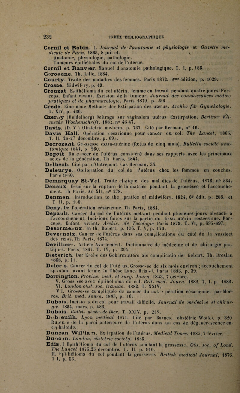 Cornil et Robin. 1. Journal de l'anatomie et physiologie et Gazette mé¬ dicale de Paris. 4863, h juil et. \ Anatomie, physiologie, pathologie. Tumeurs épithéliales (lu col de l’utérus. Cornil et Ranvier. Manuel d anatomie pathologique. T. I, p. 185. Coroeime. ’lh. Lille. 1884. Gourty. Traité des maladies des femmes. Paris 4872. 2rae édition, p. 1029. Crosse. Midwif.ry, p. 49. Crouzat. Enilhélioma du col utérin, femme en travail pendant quatre jours. For¬ ceps. Enfant vivant. Excision de la tumeur. Journal des connaissances medico pratiques et de pharmacologie. Paris 1879. p. 256 Credé. Eine noue Méthode der Extirpation des utérus. Archiw far Gyn/rkologie. T. XIV, p. 430. Czerny (Heidelberg) Bcilragc sur vaginalem utérus Exstirpation. Berliner lùi- nische Wochenschrift. 1882. n° 46 47. Davis. (D. V.) Obslelric me.bcin. p. 737. Cité par Herman, n* 16. Davis Hall. Opération césarienne pour tancer du col. The Lancet, 1865. T. 11. 26-27 décembre, p. 69». Decrozant. Grossesse extra-utérine (fœtus de cinq mois), Bulletin société ana¬ tomique 1841, p 260. Degott. Du c neer de Fuié’us considéré dans ses rapports avec les principaux aeœs de ia génération. Th Paris, l«s44. Delbech. Cité par d’Oulrcpont. < as Herman, 35. Deleurye. Obiiloiation du col de l'utérus chez les femmes en couches. Par's lXbO. Demarquay St-Vel Traité clinique des maladies de l’utérus. 1876, n° 534. Deneux Essai sur la rupture de la matrice pendant la grossesse et l'accouche¬ ment. Ih Paris. An XII, !i° 278. Denman. Inlroduclion to the praticc of midwifery. 1824, 6e édit. p. 285. et T. Il, p. IbO. Deny. De l’opération césarienne. Th Pans, 48S4. Depauli. Lancer du col de l’utérus met'aul. pendant plusieurs jours obstacle à l'accouchement. Incisions faites sur la partie du li>su utérin restéesaine. For¬ ceps. Enfant vivant. Archiv. de Tocologie Paris 1879. T. VI, p. 695-697. Desormebux. In th. Robert, p. 136. T. V) p. 170. Devernoix. Cancer de l’utérus dans ses complications du coté de la vessieet des rems. Th Pari-, 1874. Devillier-. Article Avo'tcme it. Dictionnaire de médecine et de chirurgie pra- tiq tes. Paris, 1867. T. IV, p. 304. Dietericfi. Der Krcbs des Gebarmulicrs als complicalio der Gebart. Th. Rreslau 1868, p. II. Doler s. Cancer du col de Futé* us. Grosso-se de six mois environ ; accouchement sp .ntan. avant tenue. In Thèse Lancv Bria nl, Paris 1885. p. 39. Dorrington. Provinc. med. et surg. Journ. 1843, 7 octobre. V. Gross» sse avec épiihélioma du col. Brit. med. Journ. 1882. T. I. p. 1882. VI. London obst. soc. transac. 1882. T. XXIV. V I. Grosso-se compliquée de cancer du col. » péraiion césarienne, par Mor- res. Brit. med. Journ. 1883, p. t6. Dubois. Incisio s du col pour travail difficile. Journal de médeciie et chirur¬ gie. 1854, mars, p. 486. Dubois, liuttct. yènér. de Hier. T. XXIV, p. 218. Dobieuilh. Lyon médical 1871. Cité par Rames, obstétric Woik*, p. 320 Rupiu c de la paroi antérieure de l’utérus dans un cas de dégénérescence cn- ccphaloïdc. Duncan Wil’ian. Ex'irpation de l'utérus. Medical Times. 1885,7 février. Dune *n. London, obstétric society. I8s5. Edis. I Epiihélioma du col de l’utérus pendant la grossesse. Obs. soc. of Lond. The Lancet 1875,25 décembre. T. II. p. 910. II. t piihélioma du c<d pendant la grossesse. British medical Journal, 1876. 1 I, p. 5a.